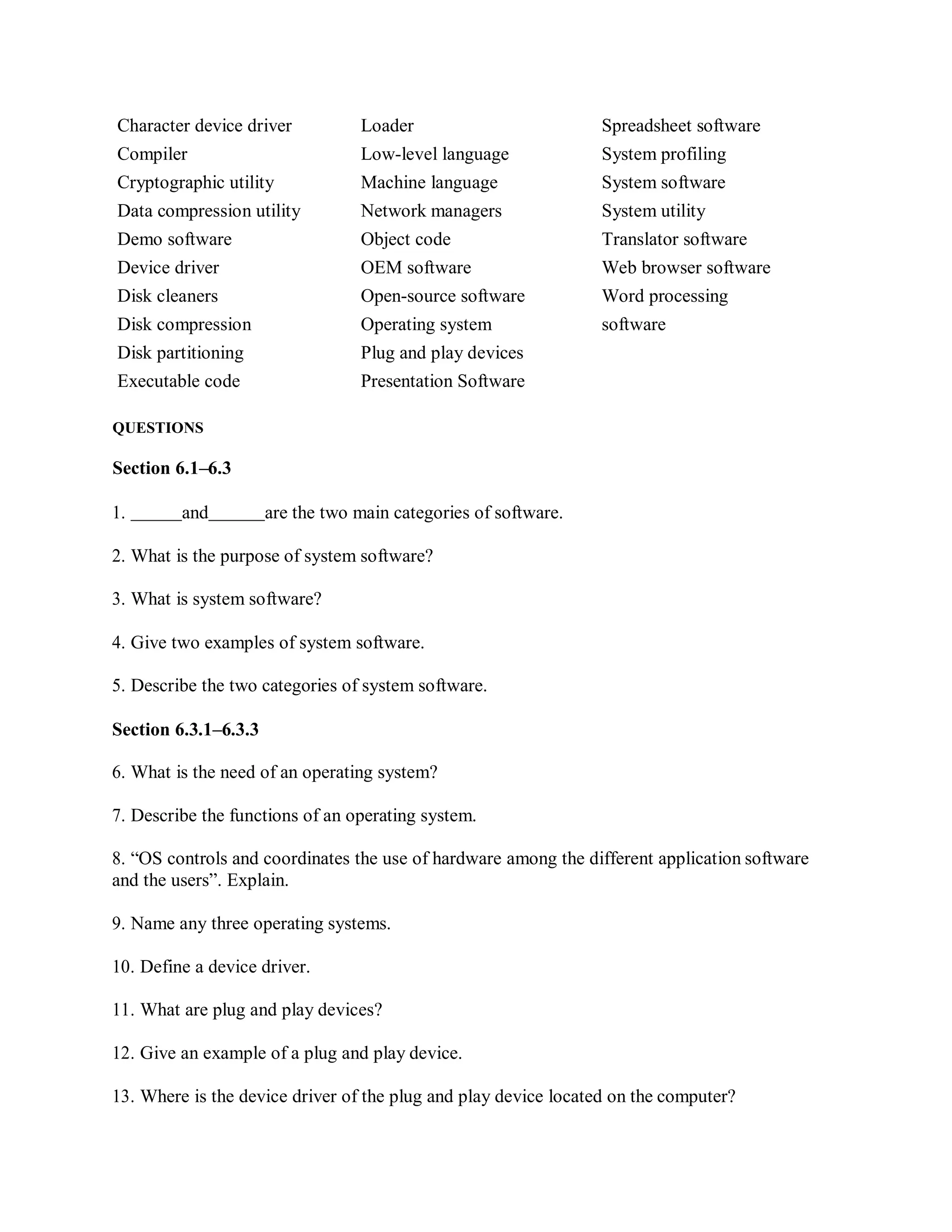 Character device driver Loader Spreadsheet software
Compiler Low-level language System profiling
Cryptographic utility Machine language System software
Data compression utility Network managers System utility
Demo software Object code Translator software
Device driver OEM software Web browser software
Disk cleaners Open-source software Word processing
Disk compression Operating system software
Disk partitioning Plug and play devices
Executable code Presentation Software
QUESTIONS
Section 6.1–6.3
1. and are the two main categories of software.
2. What is the purpose of system software?
3. What is system software?
4. Give two examples of system software.
5. Describe the two categories of system software.
Section 6.3.1–6.3.3
6. What is the need of an operating system?
7. Describe the functions of an operating system.
8. “OS controls and coordinates the use of hardware among the different application software
and the users”. Explain.
9. Name any three operating systems.
10. Define a device driver.
11. What are plug and play devices?
12. Give an example of a plug and play device.
13. Where is the device driver of the plug and play device located on the computer?
 