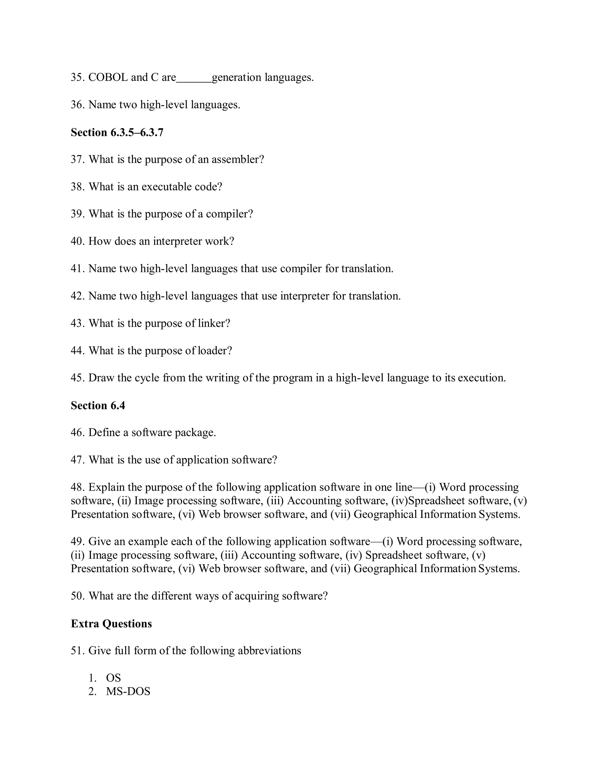 35. COBOL and C are generation languages.
36. Name two high-level languages.
Section 6.3.5–6.3.7
37. What is the purpose of an assembler?
38. What is an executable code?
39. What is the purpose of a compiler?
40. How does an interpreter work?
41. Name two high-level languages that use compiler for translation.
42. Name two high-level languages that use interpreter for translation.
43. What is the purpose of linker?
44. What is the purpose of loader?
45. Draw the cycle from the writing of the program in a high-level language to its execution.
Section 6.4
46. Define a software package.
47. What is the use of application software?
48. Explain the purpose of the following application software in one line—(i) Word processing
software, (ii) Image processing software, (iii) Accounting software, (iv)Spreadsheet software, (v)
Presentation software, (vi) Web browser software, and (vii) Geographical Information Systems.
49. Give an example each of the following application software—(i) Word processing software,
(ii) Image processing software, (iii) Accounting software, (iv) Spreadsheet software, (v)
Presentation software, (vi) Web browser software, and (vii) Geographical Information Systems.
50. What are the different ways of acquiring software?
Extra Questions
51. Give full form of the following abbreviations
1. OS
2. MS-DOS
 