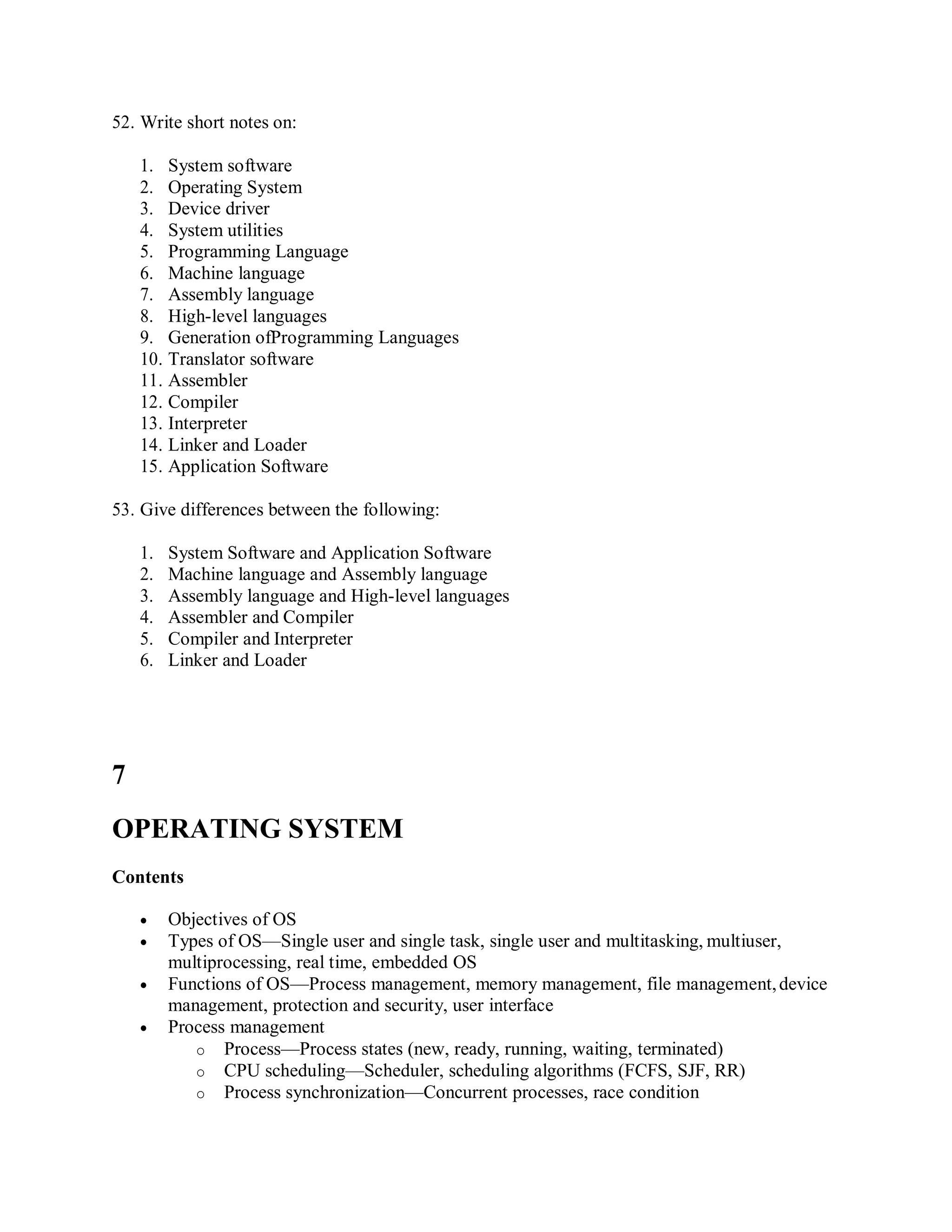 52. Write short notes on:
1. System software
2. Operating System
3. Device driver
4. System utilities
5. Programming Language
6. Machine language
7. Assembly language
8. High-level languages
9. Generation ofProgramming Languages
10. Translator software
11. Assembler
12. Compiler
13. Interpreter
14. Linker and Loader
15. Application Software
53. Give differences between the following:
1. System Software and Application Software
2. Machine language and Assembly language
3. Assembly language and High-level languages
4. Assembler and Compiler
5. Compiler and Interpreter
6. Linker and Loader
7
OPERATING SYSTEM
Contents
 Objectives of OS
 Types of OS—Single user and single task, single user and multitasking, multiuser,
multiprocessing, real time, embedded OS
 Functions of OS—Process management, memory management, file management,device
management, protection and security, user interface
 Process management
o Process—Process states (new, ready, running, waiting, terminated)
o CPU scheduling—Scheduler, scheduling algorithms (FCFS, SJF, RR)
o Process synchronization—Concurrent processes, race condition
 
