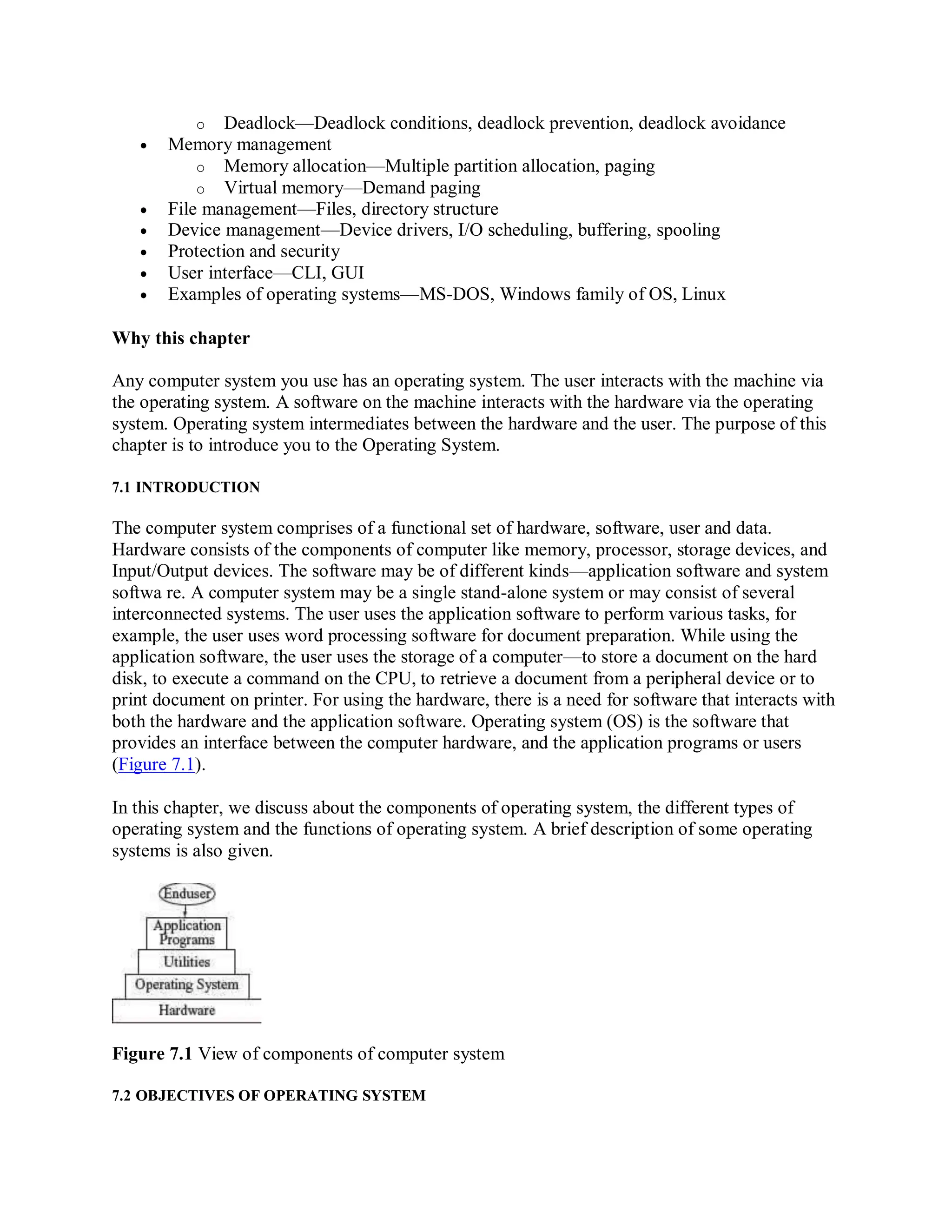 o Deadlock—Deadlock conditions, deadlock prevention, deadlock avoidance
 Memory management
o Memory allocation—Multiple partition allocation, paging
o Virtual memory—Demand paging
 File management—Files, directory structure
 Device management—Device drivers, I/O scheduling, buffering, spooling
 Protection and security
 User interface—CLI, GUI
 Examples of operating systems—MS-DOS, Windows family of OS, Linux
Why this chapter
Any computer system you use has an operating system. The user interacts with the machine via
the operating system. A software on the machine interacts with the hardware via the operating
system. Operating system intermediates between the hardware and the user. The purpose of this
chapter is to introduce you to the Operating System.
7.1 INTRODUCTION
The computer system comprises of a functional set of hardware, software, user and data.
Hardware consists of the components of computer like memory, processor, storage devices, and
Input/Output devices. The software may be of different kinds—application software and system
softwa re. A computer system may be a single stand-alone system or may consist of several
interconnected systems. The user uses the application software to perform various tasks, for
example, the user uses word processing software for document preparation. While using the
application software, the user uses the storage of a computer—to store a document on the hard
disk, to execute a command on the CPU, to retrieve a document from a peripheral device or to
print document on printer. For using the hardware, there is a need for software that interacts with
both the hardware and the application software. Operating system (OS) is the software that
provides an interface between the computer hardware, and the application programs or users
(Figure 7.1).
In this chapter, we discuss about the components of operating system, the different types of
operating system and the functions of operating system. A brief description of some operating
systems is also given.
Figure 7.1 View of components of computer system
7.2 OBJECTIVES OF OPERATING SYSTEM
 