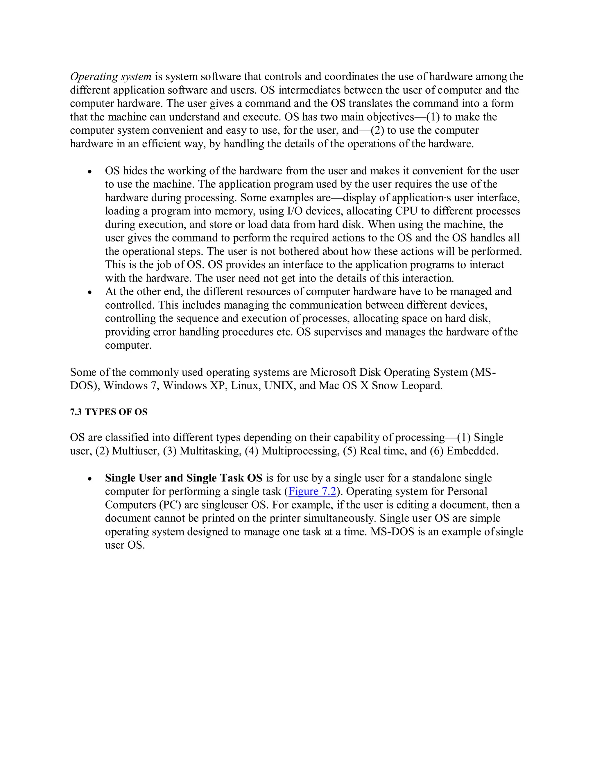Operating system is system software that controls and coordinates the use of hardware among the
different application software and users. OS intermediates between the user of computer and the
computer hardware. The user gives a command and the OS translates the command into a form
that the machine can understand and execute. OS has two main objectives—(1) to make the
computer system convenient and easy to use, for the user, and—(2) to use the computer
hardware in an efficient way, by handling the details of the operations of the hardware.
 OS hides the working of the hardware from the user and makes it convenient for the user
to use the machine. The application program used by the user requires the use of the
hardware during processing. Some examples are—display of application∙s user interface,
loading a program into memory, using I/O devices, allocating CPU to different processes
during execution, and store or load data from hard disk. When using the machine, the
user gives the command to perform the required actions to the OS and the OS handles all
the operational steps. The user is not bothered about how these actions will be performed.
This is the job of OS. OS provides an interface to the application programs to interact
with the hardware. The user need not get into the details of this interaction.
 At the other end, the different resources of computer hardware have to be managed and
controlled. This includes managing the communication between different devices,
controlling the sequence and execution of processes, allocating space on hard disk,
providing error handling procedures etc. OS supervises and manages the hardware of the
computer.
Some of the commonly used operating systems are Microsoft Disk Operating System (MS-
DOS), Windows 7, Windows XP, Linux, UNIX, and Mac OS X Snow Leopard.
7.3 TYPES OF OS
OS are classified into different types depending on their capability of processing—(1) Single
user, (2) Multiuser, (3) Multitasking, (4) Multiprocessing, (5) Real time, and (6) Embedded.
 Single User and Single Task OS is for use by a single user for a standalone single
computer for performing a single task (Figure 7.2). Operating system for Personal
Computers (PC) are singleuser OS. For example, if the user is editing a document, then a
document cannot be printed on the printer simultaneously. Single user OS are simple
operating system designed to manage one task at a time. MS-DOS is an example ofsingle
user OS.
 