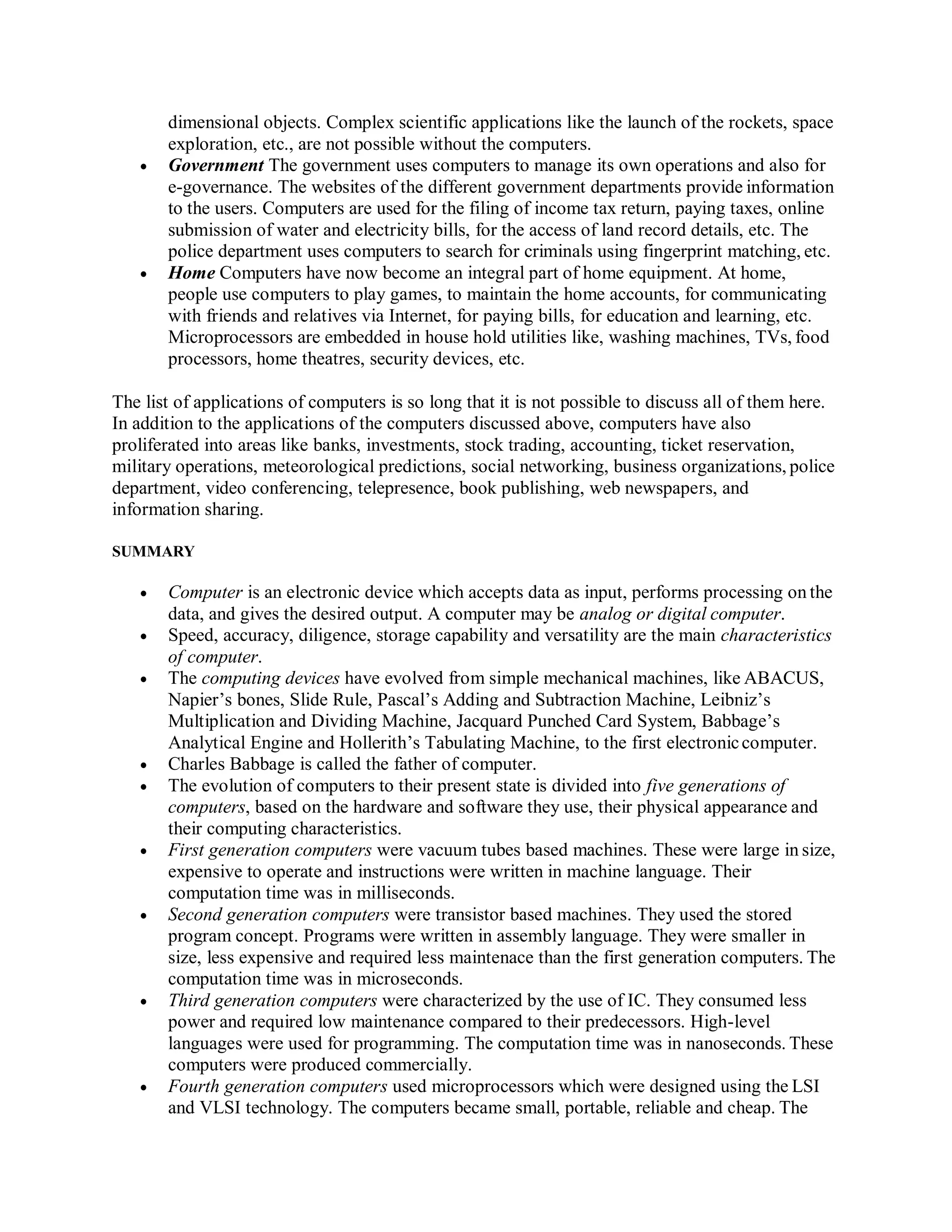 dimensional objects. Complex scientific applications like the launch of the rockets, space
exploration, etc., are not possible without the computers.
 Government The government uses computers to manage its own operations and also for
e-governance. The websites of the different government departments provide information
to the users. Computers are used for the filing of income tax return, paying taxes, online
submission of water and electricity bills, for the access of land record details, etc. The
police department uses computers to search for criminals using fingerprint matching, etc.
 Home Computers have now become an integral part of home equipment. At home,
people use computers to play games, to maintain the home accounts, for communicating
with friends and relatives via Internet, for paying bills, for education and learning, etc.
Microprocessors are embedded in house hold utilities like, washing machines, TVs, food
processors, home theatres, security devices, etc.
The list of applications of computers is so long that it is not possible to discuss all of them here.
In addition to the applications of the computers discussed above, computers have also
proliferated into areas like banks, investments, stock trading, accounting, ticket reservation,
military operations, meteorological predictions, social networking, business organizations, police
department, video conferencing, telepresence, book publishing, web newspapers, and
information sharing.
SUMMARY
 Computer is an electronic device which accepts data as input, performs processing on the
data, and gives the desired output. A computer may be analog or digital computer.
 Speed, accuracy, diligence, storage capability and versatility are the main characteristics
of computer.
 The computing devices have evolved from simple mechanical machines, like ABACUS,
Napier’s bones, Slide Rule, Pascal’s Adding and Subtraction Machine, Leibniz’s
Multiplication and Dividing Machine, Jacquard Punched Card System, Babbage’s
Analytical Engine and Hollerith’s Tabulating Machine, to the first electroniccomputer.
 Charles Babbage is called the father of computer.
 The evolution of computers to their present state is divided into five generations of
computers, based on the hardware and software they use, their physical appearance and
their computing characteristics.
 First generation computers were vacuum tubes based machines. These were large in size,
expensive to operate and instructions were written in machine language. Their
computation time was in milliseconds.
 Second generation computers were transistor based machines. They used the stored
program concept. Programs were written in assembly language. They were smaller in
size, less expensive and required less maintenace than the first generation computers. The
computation time was in microseconds.
 Third generation computers were characterized by the use of IC. They consumed less
power and required low maintenance compared to their predecessors. High-level
languages were used for programming. The computation time was in nanoseconds. These
computers were produced commercially.
 Fourth generation computers used microprocessors which were designed using the LSI
and VLSI technology. The computers became small, portable, reliable and cheap. The
 