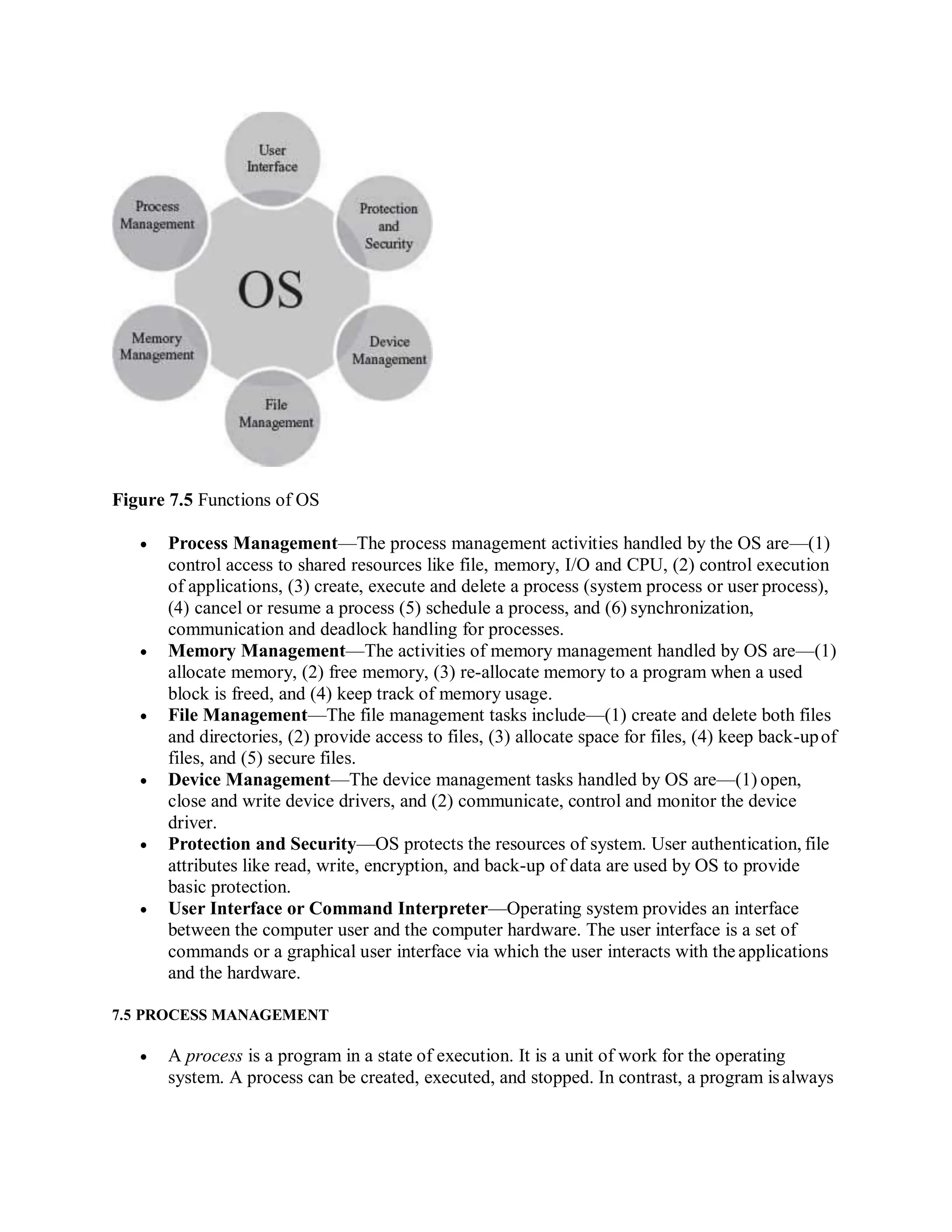 Figure 7.5 Functions of OS
 Process Management—The process management activities handled by the OS are—(1)
control access to shared resources like file, memory, I/O and CPU, (2) control execution
of applications, (3) create, execute and delete a process (system process or user process),
(4) cancel or resume a process (5) schedule a process, and (6) synchronization,
communication and deadlock handling for processes.
 Memory Management—The activities of memory management handled by OS are—(1)
allocate memory, (2) free memory, (3) re-allocate memory to a program when a used
block is freed, and (4) keep track of memory usage.
 File Management—The file management tasks include—(1) create and delete both files
and directories, (2) provide access to files, (3) allocate space for files, (4) keep back-upof
files, and (5) secure files.
 Device Management—The device management tasks handled by OS are—(1) open,
close and write device drivers, and (2) communicate, control and monitor the device
driver.
 Protection and Security—OS protects the resources of system. User authentication, file
attributes like read, write, encryption, and back-up of data are used by OS to provide
basic protection.
 User Interface or Command Interpreter—Operating system provides an interface
between the computer user and the computer hardware. The user interface is a set of
commands or a graphical user interface via which the user interacts with the applications
and the hardware.
7.5 PROCESS MANAGEMENT
 A process is a program in a state of execution. It is a unit of work for the operating
system. A process can be created, executed, and stopped. In contrast, a program isalways
 