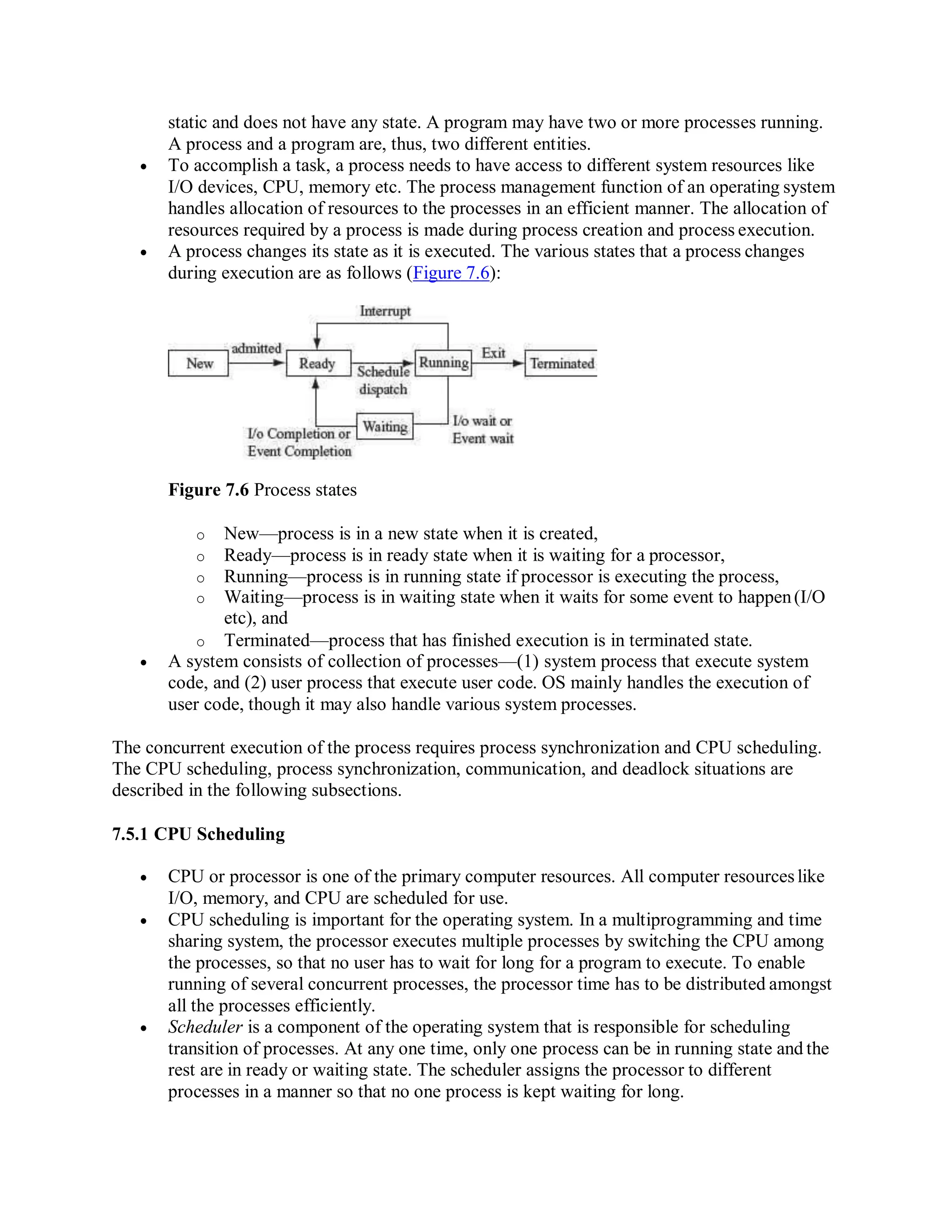 static and does not have any state. A program may have two or more processes running.
A process and a program are, thus, two different entities.
 To accomplish a task, a process needs to have access to different system resources like
I/O devices, CPU, memory etc. The process management function of an operating system
handles allocation of resources to the processes in an efficient manner. The allocation of
resources required by a process is made during process creation and process execution.
 A process changes its state as it is executed. The various states that a process changes
during execution are as follows (Figure 7.6):
Figure 7.6 Process states
o New—process is in a new state when it is created,
o Ready—process is in ready state when it is waiting for a processor,
o Running—process is in running state if processor is executing the process,
o Waiting—process is in waiting state when it waits for some event to happen(I/O
etc), and
o Terminated—process that has finished execution is in terminated state.
 A system consists of collection of processes—(1) system process that execute system
code, and (2) user process that execute user code. OS mainly handles the execution of
user code, though it may also handle various system processes.
The concurrent execution of the process requires process synchronization and CPU scheduling.
The CPU scheduling, process synchronization, communication, and deadlock situations are
described in the following subsections.
7.5.1 CPU Scheduling
 CPU or processor is one of the primary computer resources. All computer resourceslike
I/O, memory, and CPU are scheduled for use.
 CPU scheduling is important for the operating system. In a multiprogramming and time
sharing system, the processor executes multiple processes by switching the CPU among
the processes, so that no user has to wait for long for a program to execute. To enable
running of several concurrent processes, the processor time has to be distributed amongst
all the processes efficiently.
 Scheduler is a component of the operating system that is responsible for scheduling
transition of processes. At any one time, only one process can be in running state and the
rest are in ready or waiting state. The scheduler assigns the processor to different
processes in a manner so that no one process is kept waiting for long.
 