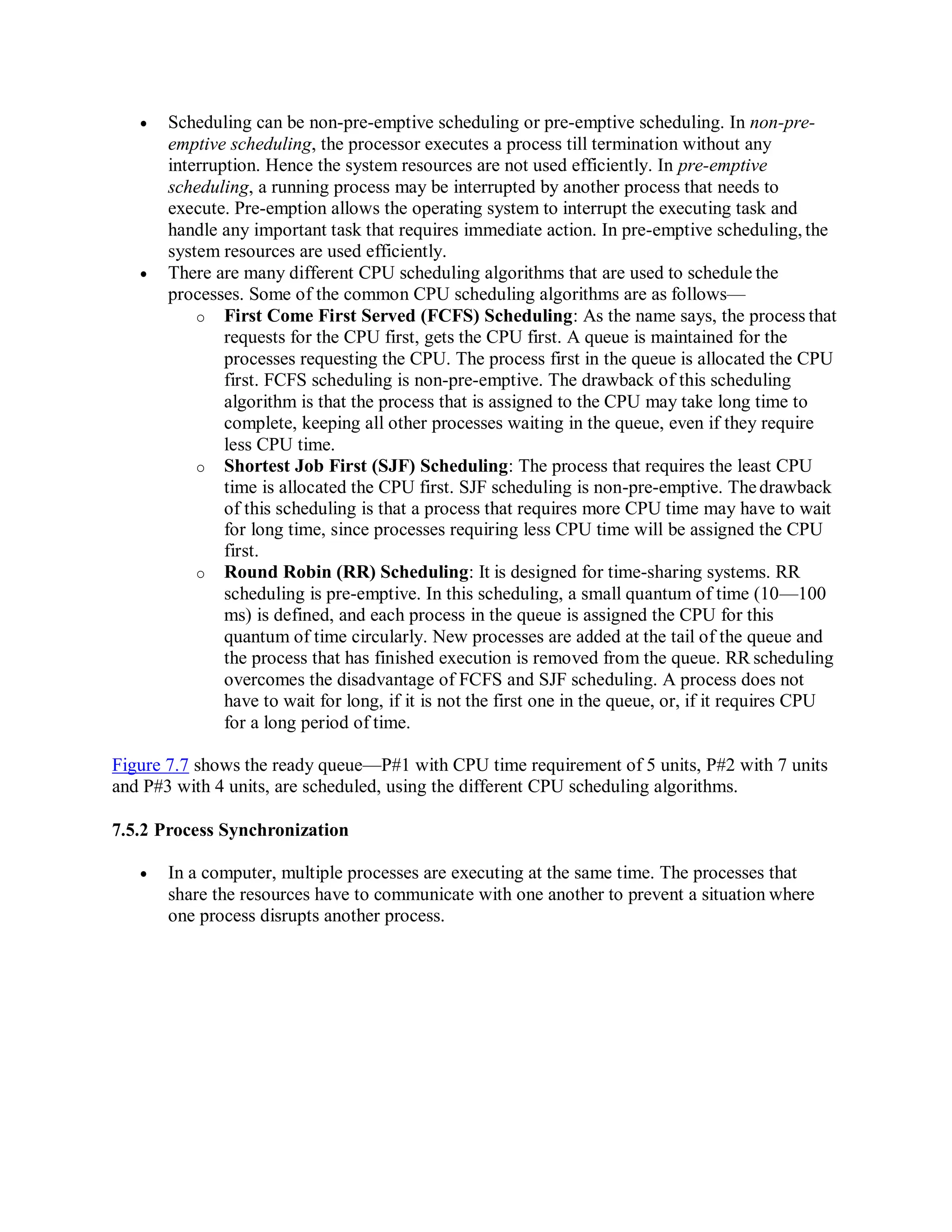 Scheduling can be non-pre-emptive scheduling or pre-emptive scheduling. In non-pre-
emptive scheduling, the processor executes a process till termination without any
interruption. Hence the system resources are not used efficiently. In pre-emptive
scheduling, a running process may be interrupted by another process that needs to
execute. Pre-emption allows the operating system to interrupt the executing task and
handle any important task that requires immediate action. In pre-emptive scheduling, the
system resources are used efficiently.
 There are many different CPU scheduling algorithms that are used to schedule the
processes. Some of the common CPU scheduling algorithms are as follows—
o First Come First Served (FCFS) Scheduling: As the name says, the process that
requests for the CPU first, gets the CPU first. A queue is maintained for the
processes requesting the CPU. The process first in the queue is allocated the CPU
first. FCFS scheduling is non-pre-emptive. The drawback of this scheduling
algorithm is that the process that is assigned to the CPU may take long time to
complete, keeping all other processes waiting in the queue, even if they require
less CPU time.
o Shortest Job First (SJF) Scheduling: The process that requires the least CPU
time is allocated the CPU first. SJF scheduling is non-pre-emptive. Thedrawback
of this scheduling is that a process that requires more CPU time may have to wait
for long time, since processes requiring less CPU time will be assigned the CPU
first.
o Round Robin (RR) Scheduling: It is designed for time-sharing systems. RR
scheduling is pre-emptive. In this scheduling, a small quantum of time (10—100
ms) is defined, and each process in the queue is assigned the CPU for this
quantum of time circularly. New processes are added at the tail of the queue and
the process that has finished execution is removed from the queue. RR scheduling
overcomes the disadvantage of FCFS and SJF scheduling. A process does not
have to wait for long, if it is not the first one in the queue, or, if it requires CPU
for a long period of time.
Figure 7.7 shows the ready queue—P#1 with CPU time requirement of 5 units, P#2 with 7 units
and P#3 with 4 units, are scheduled, using the different CPU scheduling algorithms.
7.5.2 Process Synchronization
 In a computer, multiple processes are executing at the same time. The processes that
share the resources have to communicate with one another to prevent a situation where
one process disrupts another process.
 