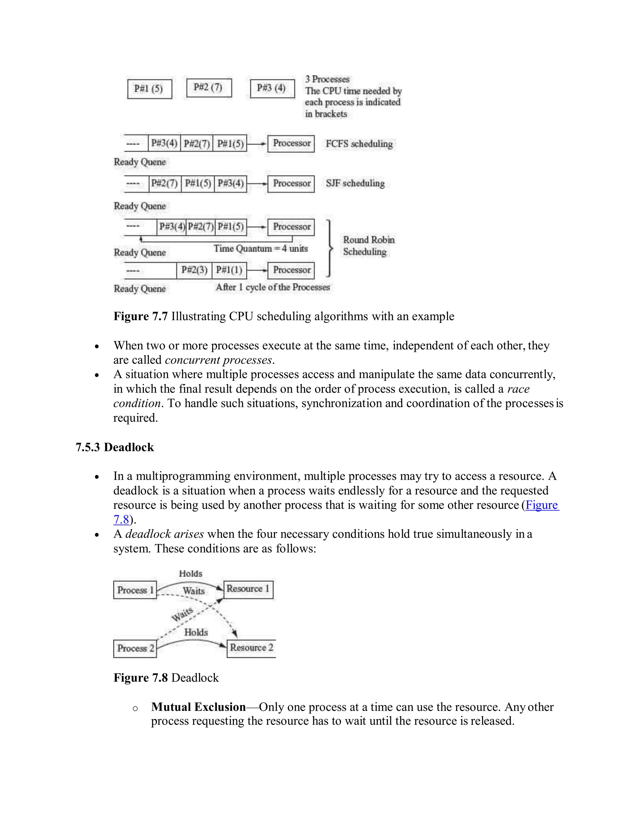 Figure 7.7 Illustrating CPU scheduling algorithms with an example
 When two or more processes execute at the same time, independent of each other, they
are called concurrent processes.
 A situation where multiple processes access and manipulate the same data concurrently,
in which the final result depends on the order of process execution, is called a race
condition. To handle such situations, synchronization and coordination of the processesis
required.
7.5.3 Deadlock
 In a multiprogramming environment, multiple processes may try to access a resource. A
deadlock is a situation when a process waits endlessly for a resource and the requested
resource is being used by another process that is waiting for some other resource (Figure
7.8).
 A deadlock arises when the four necessary conditions hold true simultaneously in a
system. These conditions are as follows:
Figure 7.8 Deadlock
o Mutual Exclusion—Only one process at a time can use the resource. Anyother
process requesting the resource has to wait until the resource is released.
 