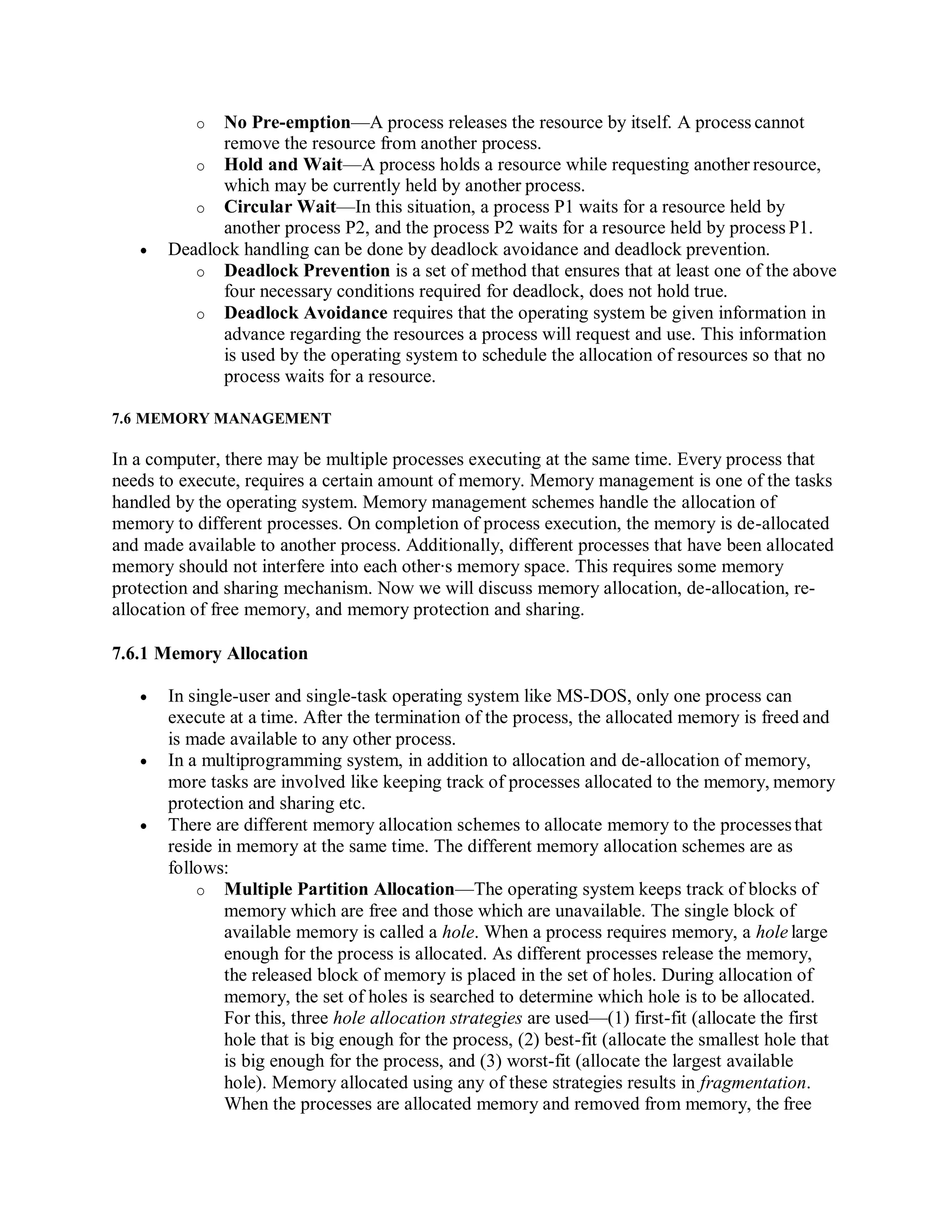 o No Pre-emption—A process releases the resource by itself. A process cannot
remove the resource from another process.
o Hold and Wait—A process holds a resource while requesting another resource,
which may be currently held by another process.
o Circular Wait—In this situation, a process P1 waits for a resource held by
another process P2, and the process P2 waits for a resource held by process P1.
 Deadlock handling can be done by deadlock avoidance and deadlock prevention.
o Deadlock Prevention is a set of method that ensures that at least one of the above
four necessary conditions required for deadlock, does not hold true.
o Deadlock Avoidance requires that the operating system be given information in
advance regarding the resources a process will request and use. This information
is used by the operating system to schedule the allocation of resources so that no
process waits for a resource.
7.6 MEMORY MANAGEMENT
In a computer, there may be multiple processes executing at the same time. Every process that
needs to execute, requires a certain amount of memory. Memory management is one of the tasks
handled by the operating system. Memory management schemes handle the allocation of
memory to different processes. On completion of process execution, the memory is de-allocated
and made available to another process. Additionally, different processes that have been allocated
memory should not interfere into each other∙s memory space. This requires some memory
protection and sharing mechanism. Now we will discuss memory allocation, de-allocation, re-
allocation of free memory, and memory protection and sharing.
7.6.1 Memory Allocation
 In single-user and single-task operating system like MS-DOS, only one process can
execute at a time. After the termination of the process, the allocated memory is freed and
is made available to any other process.
 In a multiprogramming system, in addition to allocation and de-allocation of memory,
more tasks are involved like keeping track of processes allocated to the memory, memory
protection and sharing etc.
 There are different memory allocation schemes to allocate memory to the processesthat
reside in memory at the same time. The different memory allocation schemes are as
follows:
o Multiple Partition Allocation—The operating system keeps track of blocks of
memory which are free and those which are unavailable. The single block of
available memory is called a hole. When a process requires memory, a hole large
enough for the process is allocated. As different processes release the memory,
the released block of memory is placed in the set of holes. During allocation of
memory, the set of holes is searched to determine which hole is to be allocated.
For this, three hole allocation strategies are used—(1) first-fit (allocate the first
hole that is big enough for the process, (2) best-fit (allocate the smallest hole that
is big enough for the process, and (3) worst-fit (allocate the largest available
hole). Memory allocated using any of these strategies results in fragmentation.
When the processes are allocated memory and removed from memory, the free
 