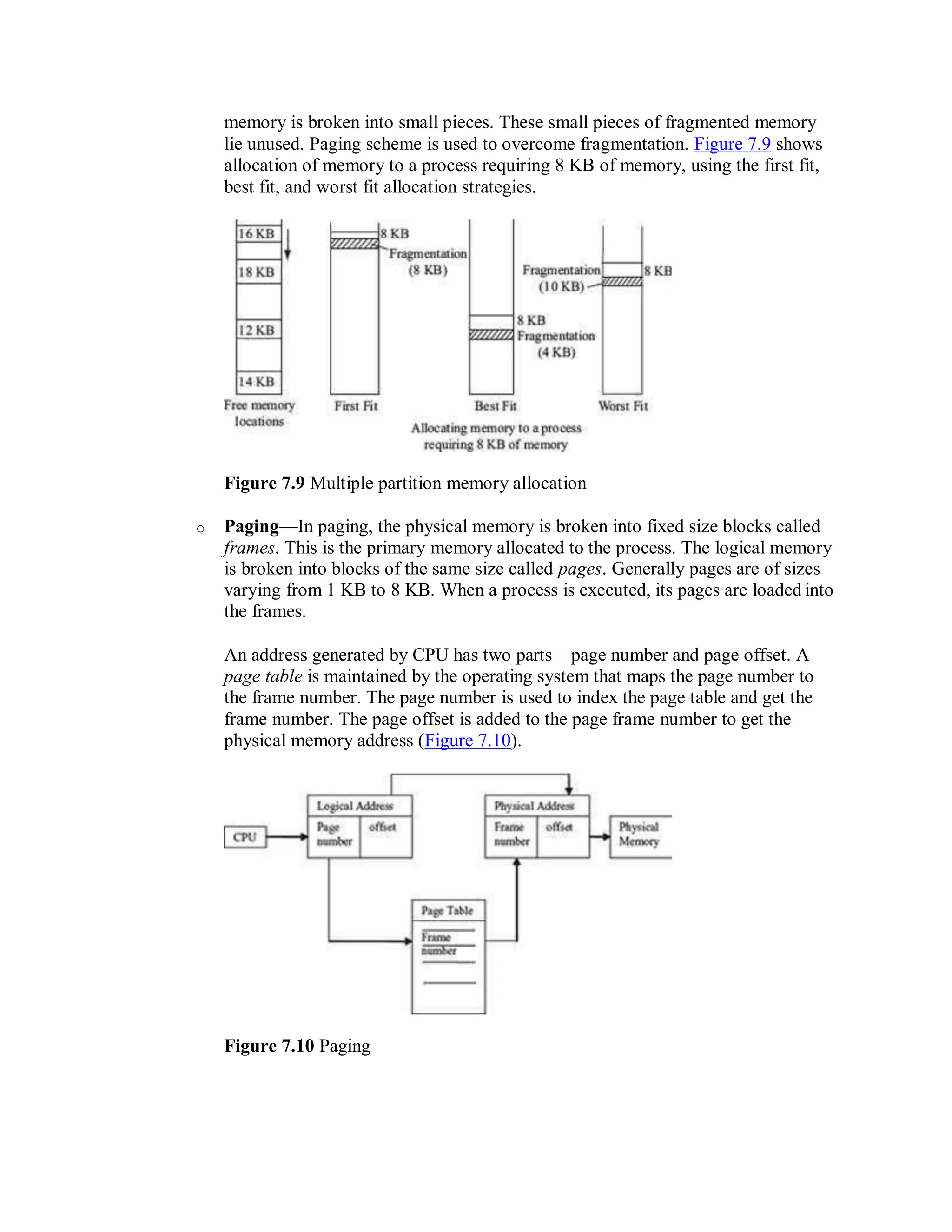 memory is broken into small pieces. These small pieces of fragmented memory
lie unused. Paging scheme is used to overcome fragmentation. Figure 7.9 shows
allocation of memory to a process requiring 8 KB of memory, using the first fit,
best fit, and worst fit allocation strategies.
Figure 7.9 Multiple partition memory allocation
o Paging—In paging, the physical memory is broken into fixed size blocks called
frames. This is the primary memory allocated to the process. The logical memory
is broken into blocks of the same size called pages. Generally pages are of sizes
varying from 1 KB to 8 KB. When a process is executed, its pages are loaded into
the frames.
An address generated by CPU has two parts—page number and page offset. A
page table is maintained by the operating system that maps the page number to
the frame number. The page number is used to index the page table and get the
frame number. The page offset is added to the page frame number to get the
physical memory address (Figure 7.10).
Figure 7.10 Paging
 