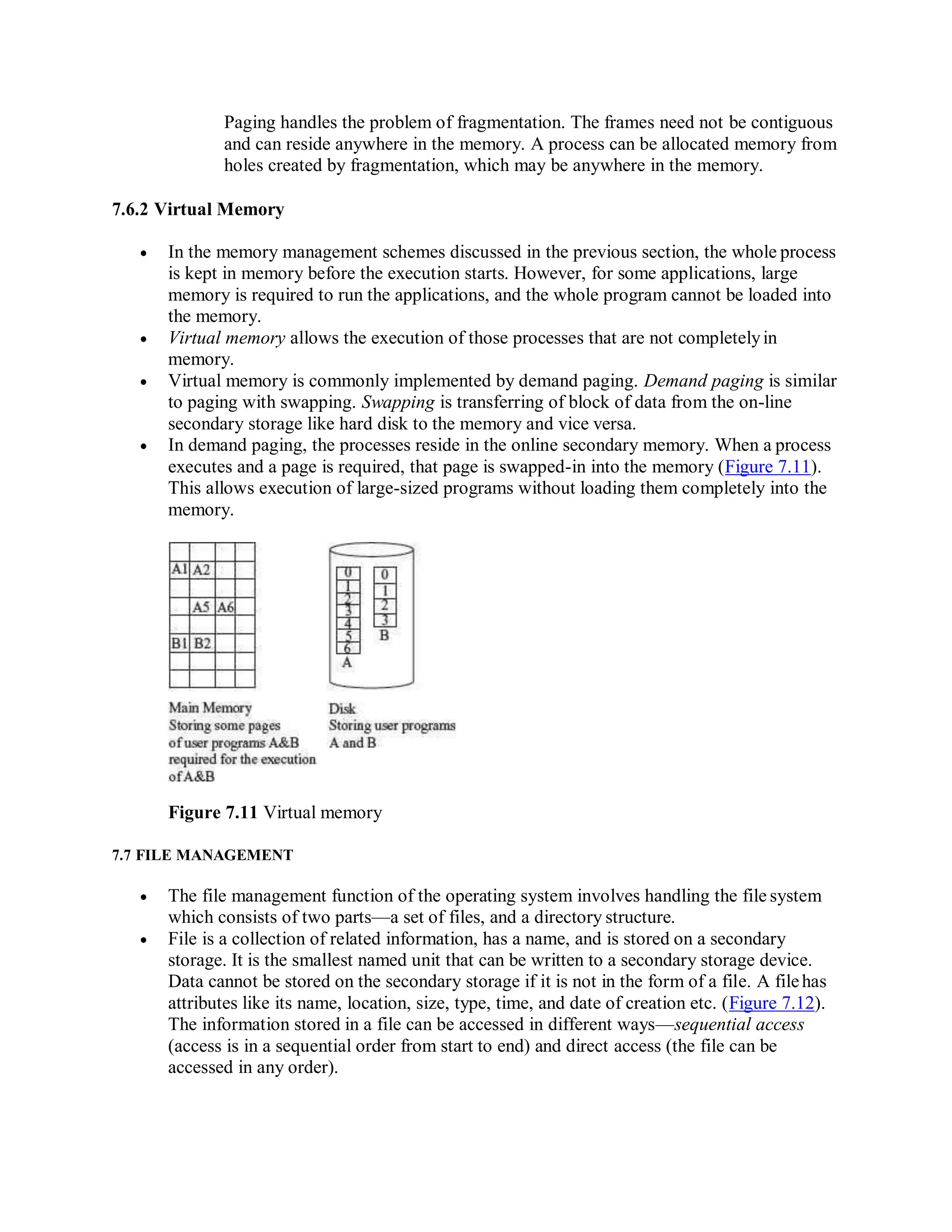 Paging handles the problem of fragmentation. The frames need not be contiguous
and can reside anywhere in the memory. A process can be allocated memory from
holes created by fragmentation, which may be anywhere in the memory.
7.6.2 Virtual Memory
 In the memory management schemes discussed in the previous section, the whole process
is kept in memory before the execution starts. However, for some applications, large
memory is required to run the applications, and the whole program cannot be loaded into
the memory.
 Virtual memory allows the execution of those processes that are not completelyin
memory.
 Virtual memory is commonly implemented by demand paging. Demand paging is similar
to paging with swapping. Swapping is transferring of block of data from the on-line
secondary storage like hard disk to the memory and vice versa.
 In demand paging, the processes reside in the online secondary memory. When a process
executes and a page is required, that page is swapped-in into the memory (Figure 7.11).
This allows execution of large-sized programs without loading them completely into the
memory.
Figure 7.11 Virtual memory
7.7 FILE MANAGEMENT
 The file management function of the operating system involves handling the file system
which consists of two parts—a set of files, and a directory structure.
 File is a collection of related information, has a name, and is stored on a secondary
storage. It is the smallest named unit that can be written to a secondary storage device.
Data cannot be stored on the secondary storage if it is not in the form of a file. A filehas
attributes like its name, location, size, type, time, and date of creation etc. (Figure 7.12).
The information stored in a file can be accessed in different ways—sequential access
(access is in a sequential order from start to end) and direct access (the file can be
accessed in any order).
 