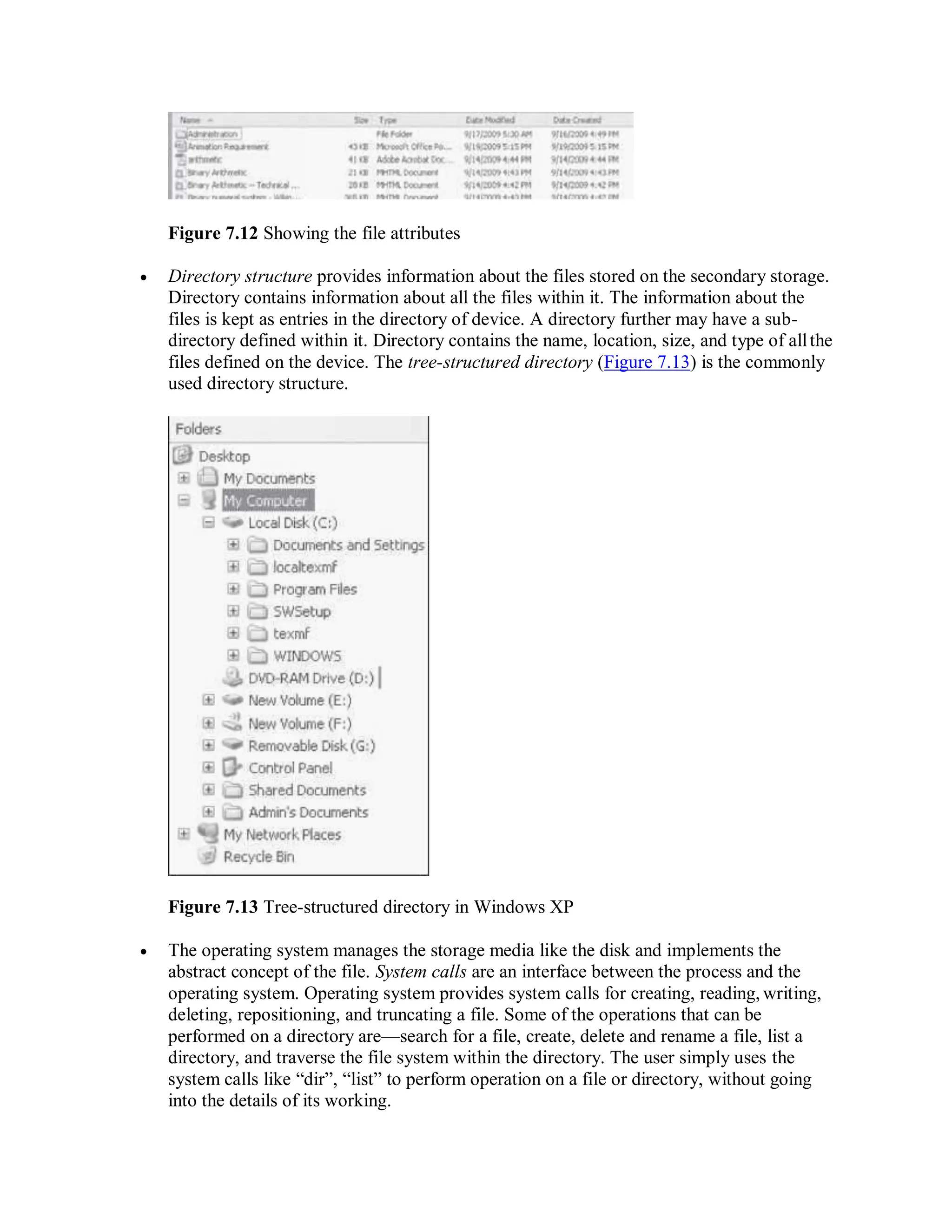 Figure 7.12 Showing the file attributes
 Directory structure provides information about the files stored on the secondary storage.
Directory contains information about all the files within it. The information about the
files is kept as entries in the directory of device. A directory further may have a sub-
directory defined within it. Directory contains the name, location, size, and type of allthe
files defined on the device. The tree-structured directory (Figure 7.13) is the commonly
used directory structure.
Figure 7.13 Tree-structured directory in Windows XP
 The operating system manages the storage media like the disk and implements the
abstract concept of the file. System calls are an interface between the process and the
operating system. Operating system provides system calls for creating, reading, writing,
deleting, repositioning, and truncating a file. Some of the operations that can be
performed on a directory are—search for a file, create, delete and rename a file, list a
directory, and traverse the file system within the directory. The user simply uses the
system calls like “dir”, “list” to perform operation on a file or directory, without going
into the details of its working.
 