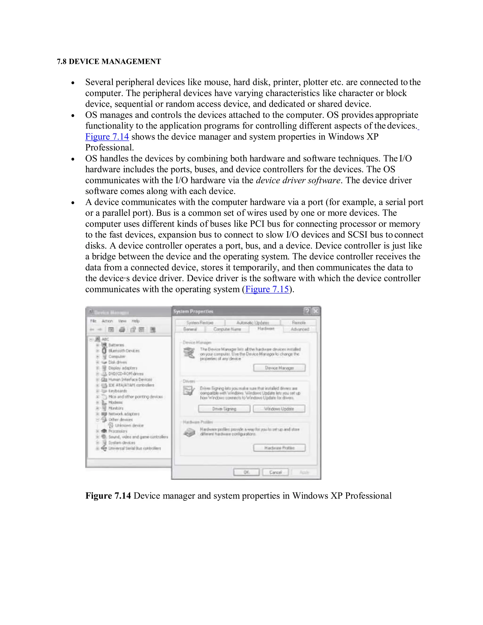 7.8 DEVICE MANAGEMENT
 Several peripheral devices like mouse, hard disk, printer, plotter etc. are connected tothe
computer. The peripheral devices have varying characteristics like character or block
device, sequential or random access device, and dedicated or shared device.
 OS manages and controls the devices attached to the computer. OS provides appropriate
functionality to the application programs for controlling different aspects of thedevices.
Figure 7.14 shows the device manager and system properties in Windows XP
Professional.
 OS handles the devices by combining both hardware and software techniques. The I/O
hardware includes the ports, buses, and device controllers for the devices. The OS
communicates with the I/O hardware via the device driver software. The device driver
software comes along with each device.
 A device communicates with the computer hardware via a port (for example, a serial port
or a parallel port). Bus is a common set of wires used by one or more devices. The
computer uses different kinds of buses like PCI bus for connecting processor or memory
to the fast devices, expansion bus to connect to slow I/O devices and SCSI bus toconnect
disks. A device controller operates a port, bus, and a device. Device controller is just like
a bridge between the device and the operating system. The device controller receives the
data from a connected device, stores it temporarily, and then communicates the data to
the device∙s device driver. Device driver is the software with which the device controller
communicates with the operating system (Figure 7.15).
Figure 7.14 Device manager and system properties in Windows XP Professional
 