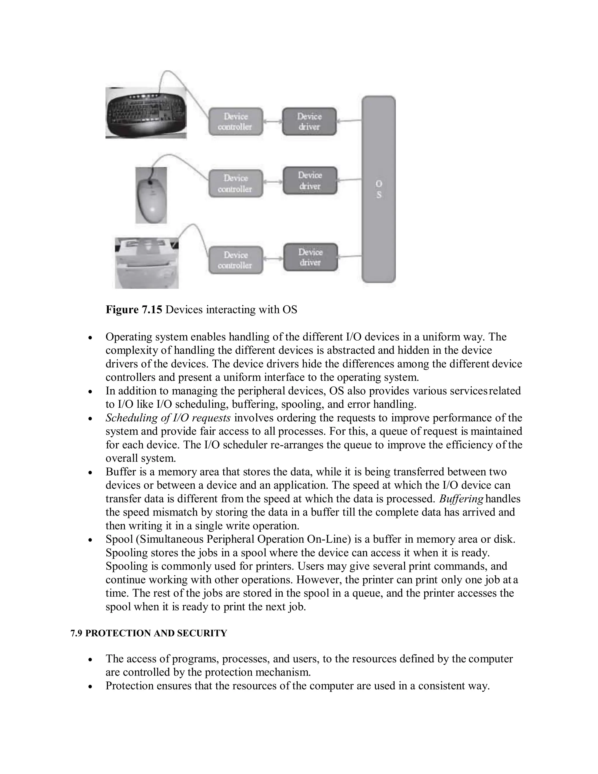 Figure 7.15 Devices interacting with OS
 Operating system enables handling of the different I/O devices in a uniform way. The
complexity of handling the different devices is abstracted and hidden in the device
drivers of the devices. The device drivers hide the differences among the different device
controllers and present a uniform interface to the operating system.
 In addition to managing the peripheral devices, OS also provides various servicesrelated
to I/O like I/O scheduling, buffering, spooling, and error handling.
 Scheduling of I/O requests involves ordering the requests to improve performance of the
system and provide fair access to all processes. For this, a queue of request is maintained
for each device. The I/O scheduler re-arranges the queue to improve the efficiency of the
overall system.
 Buffer is a memory area that stores the data, while it is being transferred between two
devices or between a device and an application. The speed at which the I/O device can
transfer data is different from the speed at which the data is processed. Buffering handles
the speed mismatch by storing the data in a buffer till the complete data has arrived and
then writing it in a single write operation.
 Spool (Simultaneous Peripheral Operation On-Line) is a buffer in memory area or disk.
Spooling stores the jobs in a spool where the device can access it when it is ready.
Spooling is commonly used for printers. Users may give several print commands, and
continue working with other operations. However, the printer can print only one job ata
time. The rest of the jobs are stored in the spool in a queue, and the printer accesses the
spool when it is ready to print the next job.
7.9 PROTECTION AND SECURITY
 The access of programs, processes, and users, to the resources defined by the computer
are controlled by the protection mechanism.
 Protection ensures that the resources of the computer are used in a consistent way.
 