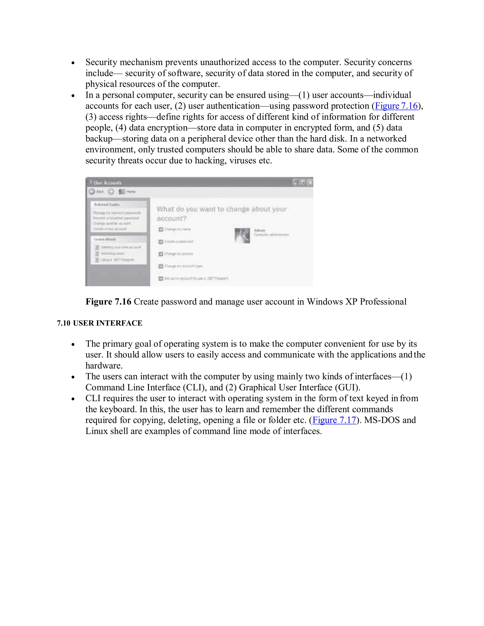  Security mechanism prevents unauthorized access to the computer. Security concerns
include— security of software, security of data stored in the computer, and security of
physical resources of the computer.
 In a personal computer, security can be ensured using—(1) user accounts—individual
accounts for each user, (2) user authentication—using password protection (Figure 7.16),
(3) access rights—define rights for access of different kind of information for different
people, (4) data encryption—store data in computer in encrypted form, and (5) data
backup—storing data on a peripheral device other than the hard disk. In a networked
environment, only trusted computers should be able to share data. Some of the common
security threats occur due to hacking, viruses etc.
Figure 7.16 Create password and manage user account in Windows XP Professional
7.10 USER INTERFACE
 The primary goal of operating system is to make the computer convenient for use by its
user. It should allow users to easily access and communicate with the applications andthe
hardware.
 The users can interact with the computer by using mainly two kinds of interfaces—(1)
Command Line Interface (CLI), and (2) Graphical User Interface (GUI).
 CLI requires the user to interact with operating system in the form of text keyed infrom
the keyboard. In this, the user has to learn and remember the different commands
required for copying, deleting, opening a file or folder etc. (Figure 7.17). MS-DOS and
Linux shell are examples of command line mode of interfaces.
 