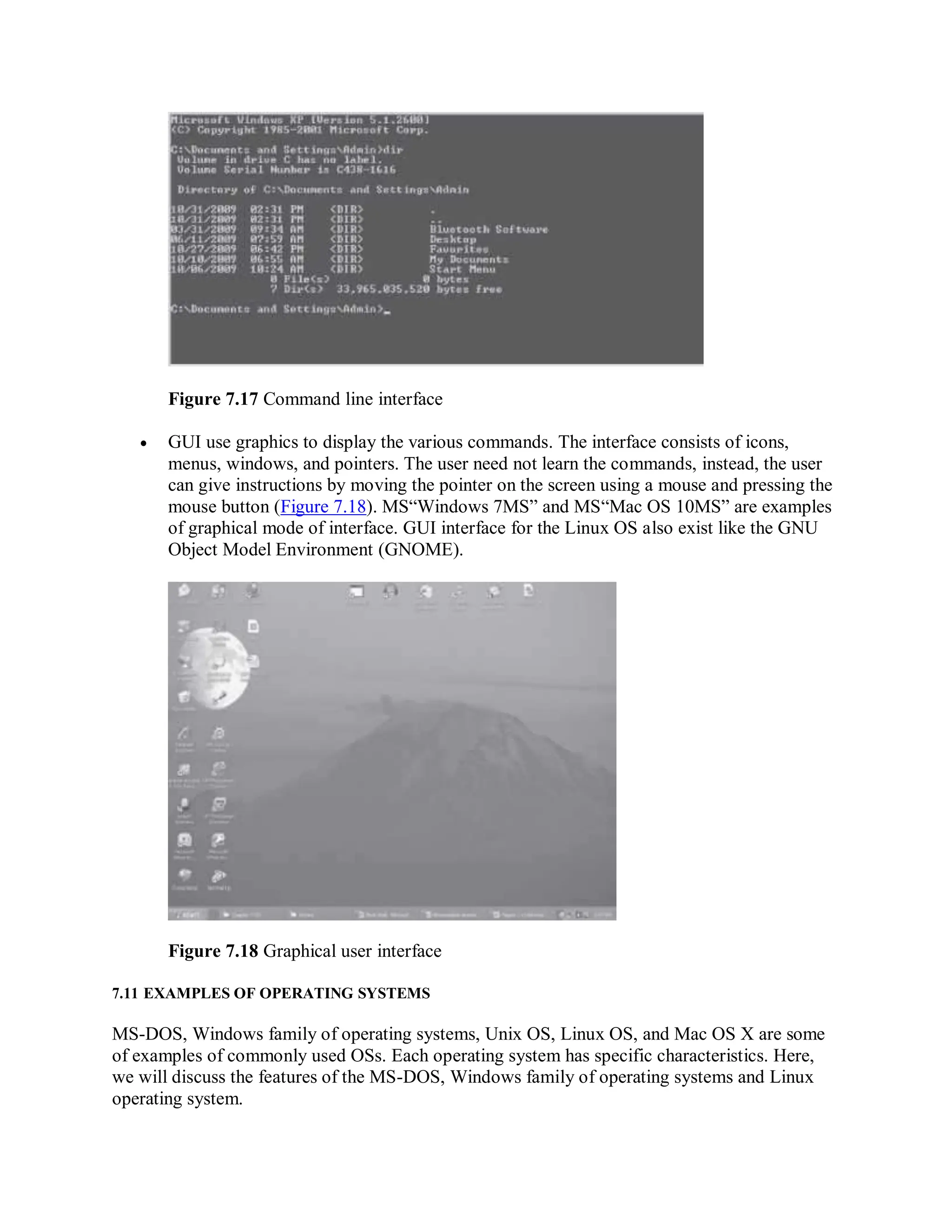 Figure 7.17 Command line interface
 GUI use graphics to display the various commands. The interface consists of icons,
menus, windows, and pointers. The user need not learn the commands, instead, the user
can give instructions by moving the pointer on the screen using a mouse and pressing the
mouse button (Figure 7.18). MS“Windows 7MS” and MS“Mac OS 10MS” are examples
of graphical mode of interface. GUI interface for the Linux OS also exist like the GNU
Object Model Environment (GNOME).
Figure 7.18 Graphical user interface
7.11 EXAMPLES OF OPERATING SYSTEMS
MS-DOS, Windows family of operating systems, Unix OS, Linux OS, and Mac OS X are some
of examples of commonly used OSs. Each operating system has specific characteristics. Here,
we will discuss the features of the MS-DOS, Windows family of operating systems and Linux
operating system.
 