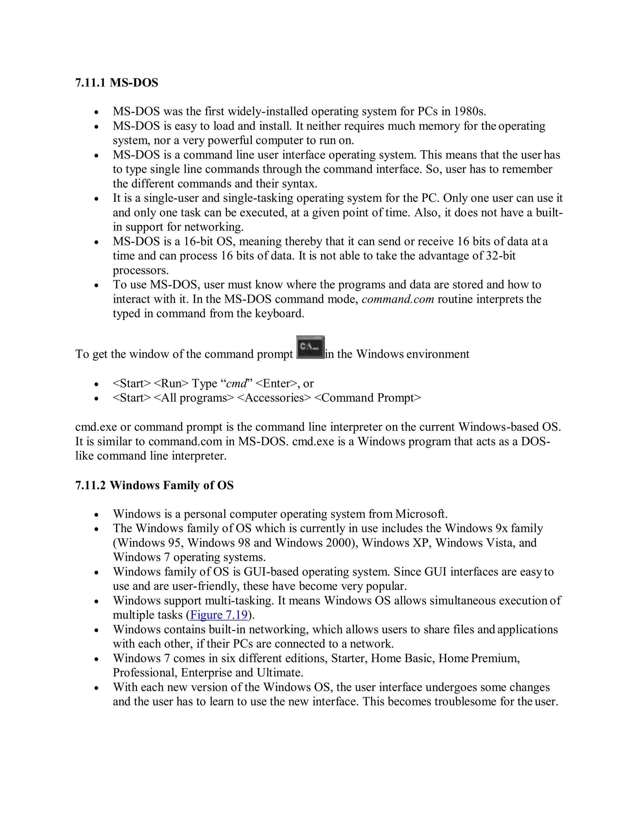 7.11.1 MS-DOS
 MS-DOS was the first widely-installed operating system for PCs in 1980s.
 MS-DOS is easy to load and install. It neither requires much memory for the operating
system, nor a very powerful computer to run on.
 MS-DOS is a command line user interface operating system. This means that the user has
to type single line commands through the command interface. So, user has to remember
the different commands and their syntax.
 It is a single-user and single-tasking operating system for the PC. Only one user can use it
and only one task can be executed, at a given point of time. Also, it does not have a built-
in support for networking.
 MS-DOS is a 16-bit OS, meaning thereby that it can send or receive 16 bits of data at a
time and can process 16 bits of data. It is not able to take the advantage of 32-bit
processors.
 To use MS-DOS, user must know where the programs and data are stored and how to
interact with it. In the MS-DOS command mode, command.com routine interprets the
typed in command from the keyboard.
To get the window of the command prompt in the Windows environment
 <Start> <Run> Type “cmd” <Enter>, or
 <Start> <All programs> <Accessories> <Command Prompt>
cmd.exe or command prompt is the command line interpreter on the current Windows-based OS.
It is similar to command.com in MS-DOS. cmd.exe is a Windows program that acts as a DOS-
like command line interpreter.
7.11.2 Windows Family of OS
 Windows is a personal computer operating system from Microsoft.
 The Windows family of OS which is currently in use includes the Windows 9x family
(Windows 95, Windows 98 and Windows 2000), Windows XP, Windows Vista, and
Windows 7 operating systems.
 Windows family of OS is GUI-based operating system. Since GUI interfaces are easyto
use and are user-friendly, these have become very popular.
 Windows support multi-tasking. It means Windows OS allows simultaneous execution of
multiple tasks (Figure 7.19).
 Windows contains built-in networking, which allows users to share files and applications
with each other, if their PCs are connected to a network.
 Windows 7 comes in six different editions, Starter, Home Basic, Home Premium,
Professional, Enterprise and Ultimate.
 With each new version of the Windows OS, the user interface undergoes some changes
and the user has to learn to use the new interface. This becomes troublesome for the user.
 