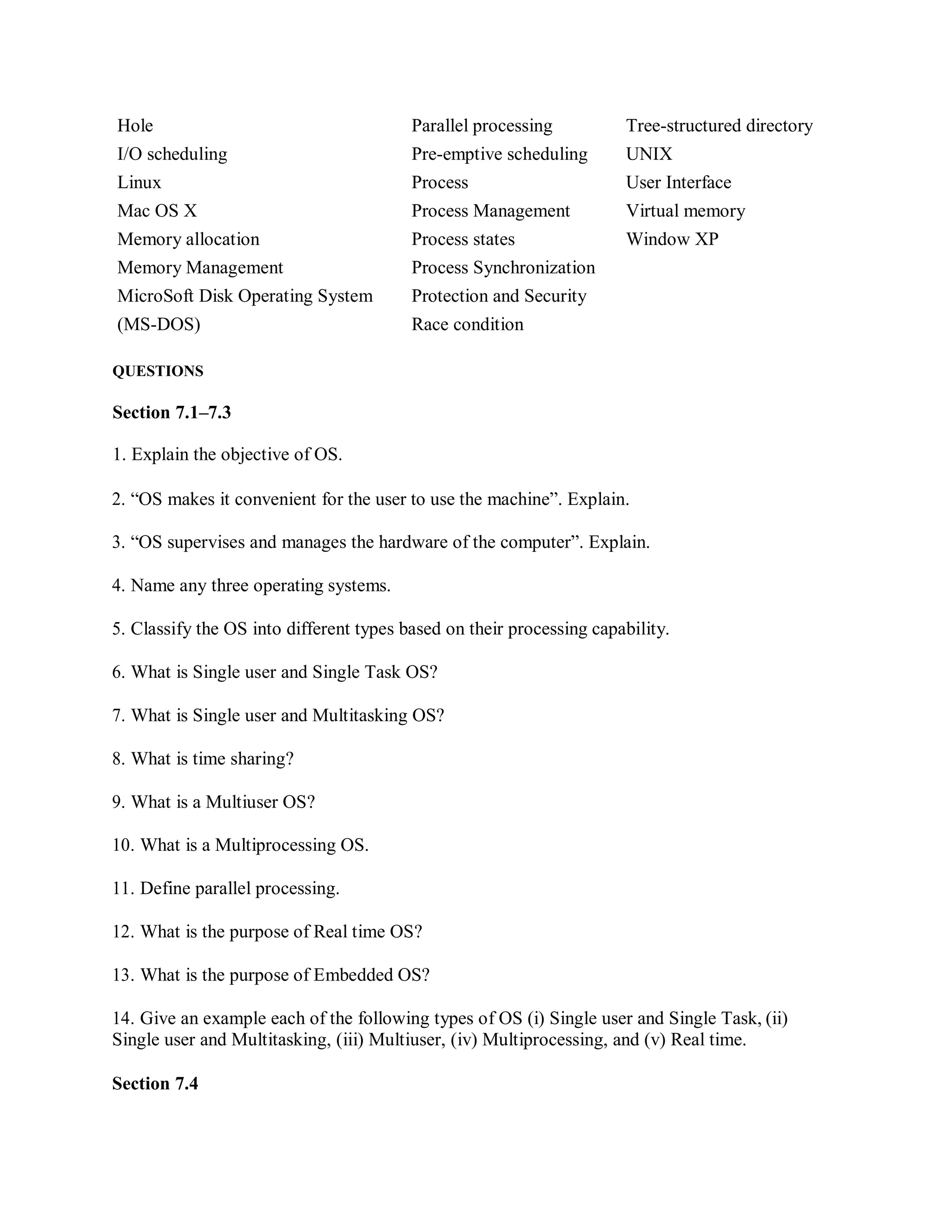 Hole Parallel processing Tree-structured directory
I/O scheduling Pre-emptive scheduling UNIX
Linux Process User Interface
Mac OS X Process Management Virtual memory
Memory allocation Process states Window XP
Memory Management Process Synchronization
MicroSoft Disk Operating System Protection and Security
(MS-DOS) Race condition
QUESTIONS
Section 7.1–7.3
1. Explain the objective of OS.
2. “OS makes it convenient for the user to use the machine”. Explain.
3. “OS supervises and manages the hardware of the computer”. Explain.
4. Name any three operating systems.
5. Classify the OS into different types based on their processing capability.
6. What is Single user and Single Task OS?
7. What is Single user and Multitasking OS?
8. What is time sharing?
9. What is a Multiuser OS?
10. What is a Multiprocessing OS.
11. Define parallel processing.
12. What is the purpose of Real time OS?
13. What is the purpose of Embedded OS?
14. Give an example each of the following types of OS (i) Single user and Single Task, (ii)
Single user and Multitasking, (iii) Multiuser, (iv) Multiprocessing, and (v) Real time.
Section 7.4
 