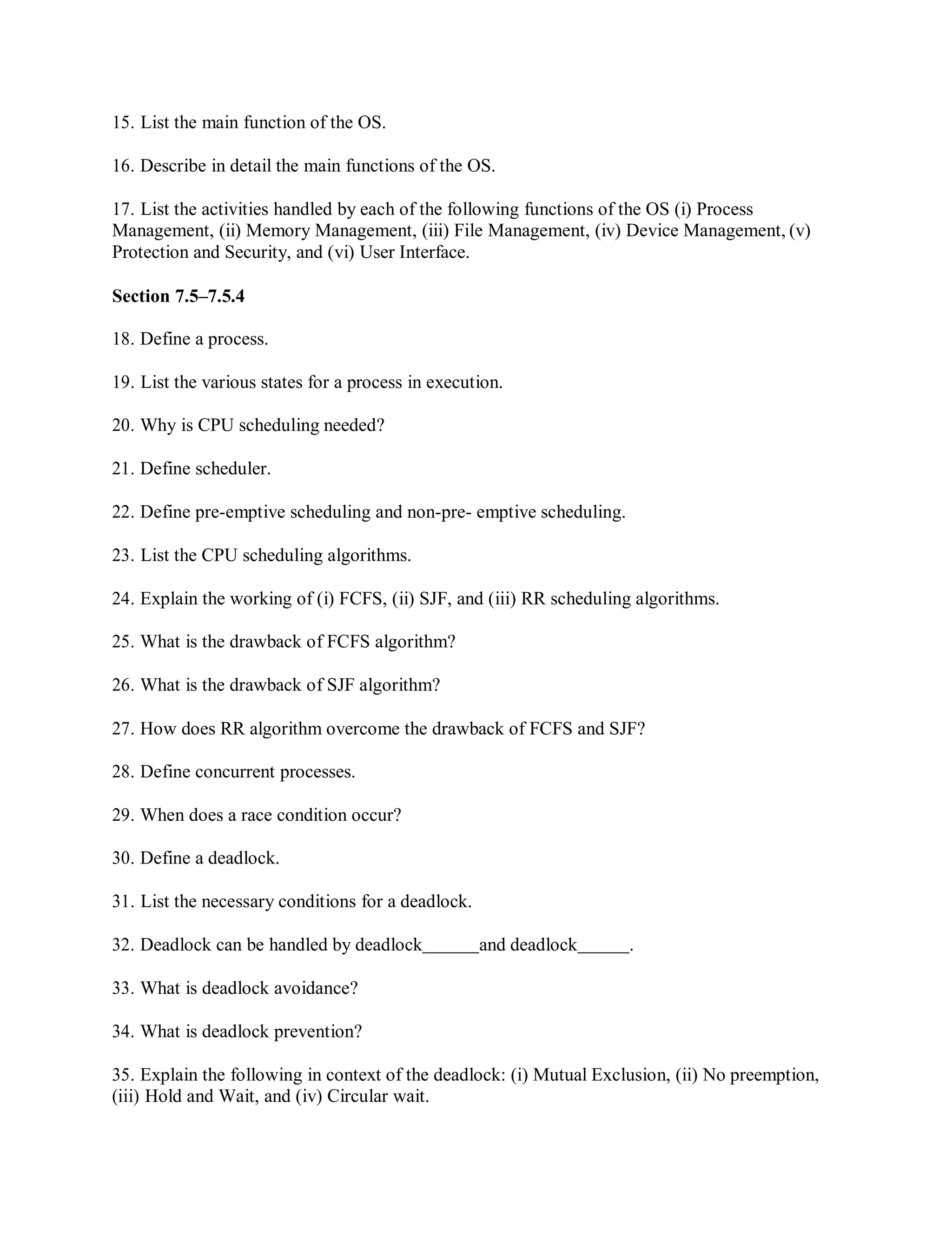 15. List the main function of the OS.
16. Describe in detail the main functions of the OS.
17. List the activities handled by each of the following functions of the OS (i) Process
Management, (ii) Memory Management, (iii) File Management, (iv) Device Management, (v)
Protection and Security, and (vi) User Interface.
Section 7.5–7.5.4
18. Define a process.
19. List the various states for a process in execution.
20. Why is CPU scheduling needed?
21. Define scheduler.
22. Define pre-emptive scheduling and non-pre- emptive scheduling.
23. List the CPU scheduling algorithms.
24. Explain the working of (i) FCFS, (ii) SJF, and (iii) RR scheduling algorithms.
25. What is the drawback of FCFS algorithm?
26. What is the drawback of SJF algorithm?
27. How does RR algorithm overcome the drawback of FCFS and SJF?
28. Define concurrent processes.
29. When does a race condition occur?
30. Define a deadlock.
31. List the necessary conditions for a deadlock.
32. Deadlock can be handled by deadlock and deadlock .
33. What is deadlock avoidance?
34. What is deadlock prevention?
35. Explain the following in context of the deadlock: (i) Mutual Exclusion, (ii) No preemption,
(iii) Hold and Wait, and (iv) Circular wait.
 