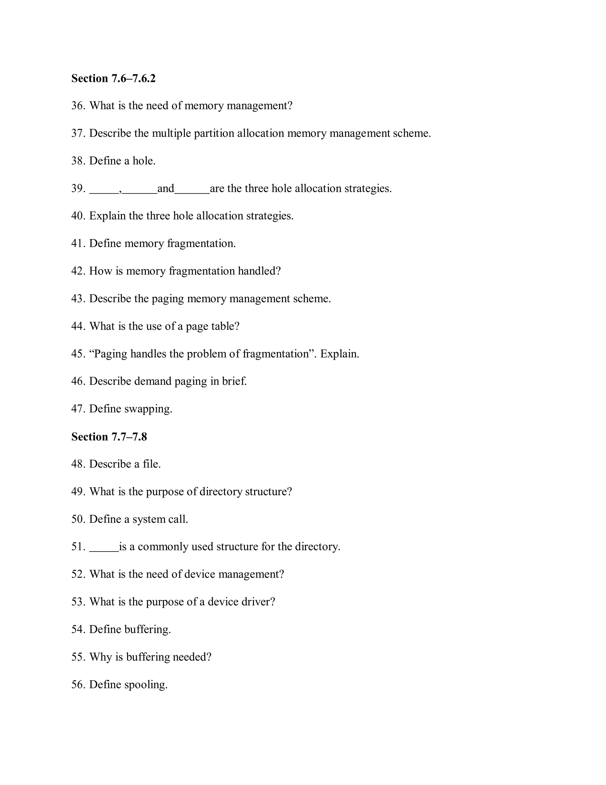 Section 7.6–7.6.2
36. What is the need of memory management?
37. Describe the multiple partition allocation memory management scheme.
38. Define a hole.
39. , and are the three hole allocation strategies.
40. Explain the three hole allocation strategies.
41. Define memory fragmentation.
42. How is memory fragmentation handled?
43. Describe the paging memory management scheme.
44. What is the use of a page table?
45. “Paging handles the problem of fragmentation”. Explain.
46. Describe demand paging in brief.
47. Define swapping.
Section 7.7–7.8
48. Describe a file.
49. What is the purpose of directory structure?
50. Define a system call.
51. is a commonly used structure for the directory.
52. What is the need of device management?
53. What is the purpose of a device driver?
54. Define buffering.
55. Why is buffering needed?
56. Define spooling.
 
