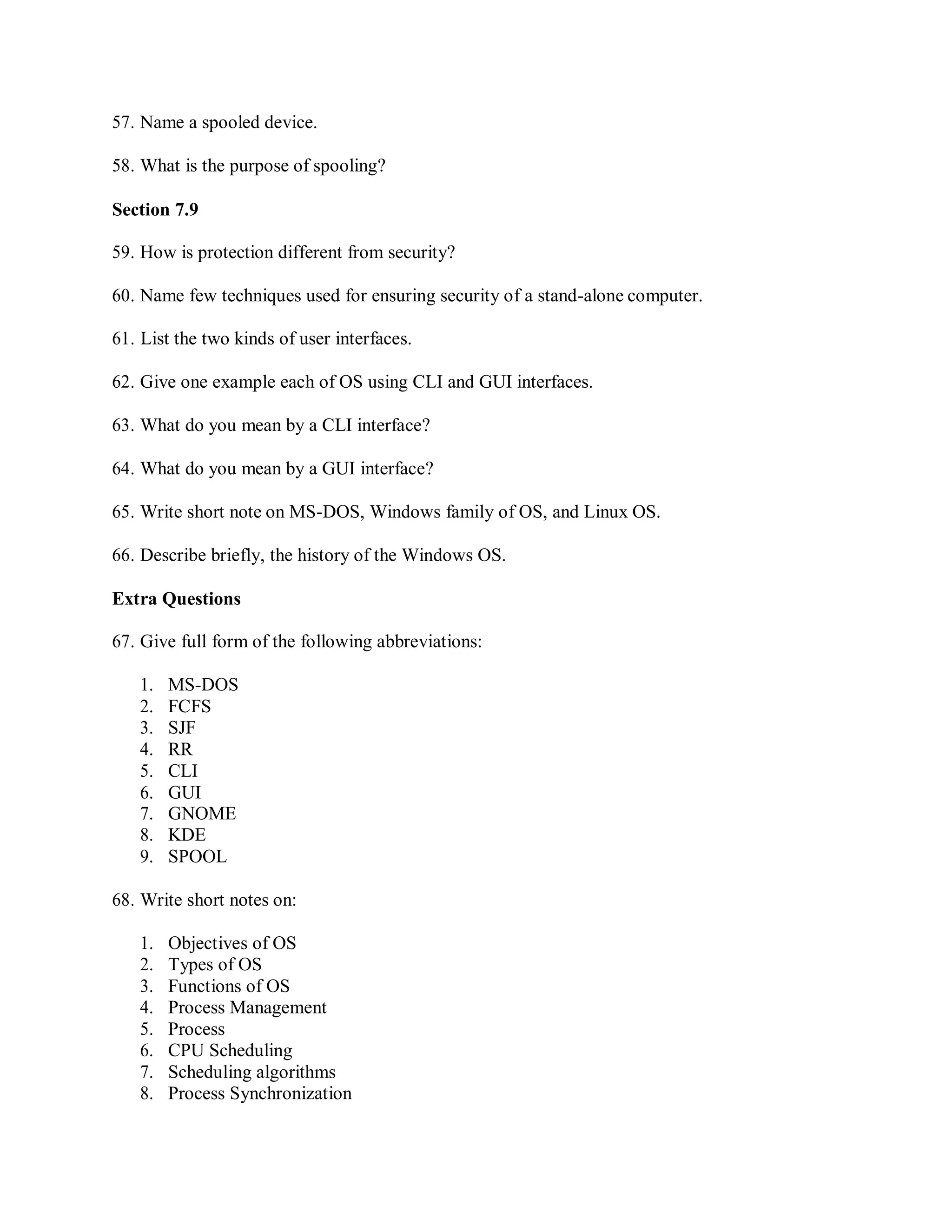 57. Name a spooled device.
58. What is the purpose of spooling?
Section 7.9
59. How is protection different from security?
60. Name few techniques used for ensuring security of a stand-alone computer.
61. List the two kinds of user interfaces.
62. Give one example each of OS using CLI and GUI interfaces.
63. What do you mean by a CLI interface?
64. What do you mean by a GUI interface?
65. Write short note on MS-DOS, Windows family of OS, and Linux OS.
66. Describe briefly, the history of the Windows OS.
Extra Questions
67. Give full form of the following abbreviations:
1. MS-DOS
2. FCFS
3. SJF
4. RR
5. CLI
6. GUI
7. GNOME
8. KDE
9. SPOOL
68. Write short notes on:
1. Objectives of OS
2. Types of OS
3. Functions of OS
4. Process Management
5. Process
6. CPU Scheduling
7. Scheduling algorithms
8. Process Synchronization
 