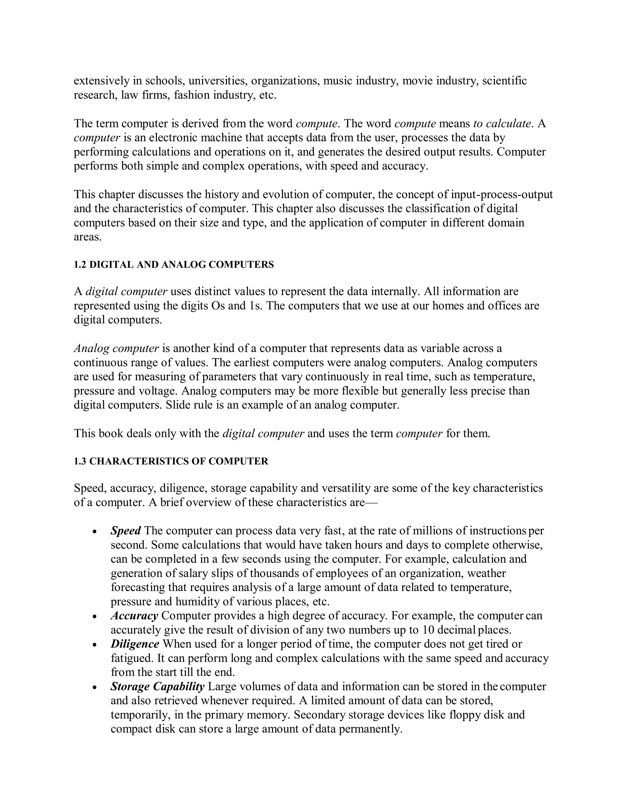 extensively in schools, universities, organizations, music industry, movie industry, scientific
research, law firms, fashion industry, etc.
The term computer is derived from the word compute. The word compute means to calculate. A
computer is an electronic machine that accepts data from the user, processes the data by
performing calculations and operations on it, and generates the desired output results. Computer
performs both simple and complex operations, with speed and accuracy.
This chapter discusses the history and evolution of computer, the concept of input-process-output
and the characteristics of computer. This chapter also discusses the classification of digital
computers based on their size and type, and the application of computer in different domain
areas.
1.2 DIGITAL AND ANALOG COMPUTERS
A digital computer uses distinct values to represent the data internally. All information are
represented using the digits Os and 1s. The computers that we use at our homes and offices are
digital computers.
Analog computer is another kind of a computer that represents data as variable across a
continuous range of values. The earliest computers were analog computers. Analog computers
are used for measuring of parameters that vary continuously in real time, such as temperature,
pressure and voltage. Analog computers may be more flexible but generally less precise than
digital computers. Slide rule is an example of an analog computer.
This book deals only with the digital computer and uses the term computer for them.
1.3 CHARACTERISTICS OF COMPUTER
Speed, accuracy, diligence, storage capability and versatility are some of the key characteristics
of a computer. A brief overview of these characteristics are—
 Speed The computer can process data very fast, at the rate of millions of instructions per
second. Some calculations that would have taken hours and days to complete otherwise,
can be completed in a few seconds using the computer. For example, calculation and
generation of salary slips of thousands of employees of an organization, weather
forecasting that requires analysis of a large amount of data related to temperature,
pressure and humidity of various places, etc.
 Accuracy Computer provides a high degree of accuracy. For example, the computer can
accurately give the result of division of any two numbers up to 10 decimal places.
 Diligence When used for a longer period of time, the computer does not get tired or
fatigued. It can perform long and complex calculations with the same speed and accuracy
from the start till the end.
 Storage Capability Large volumes of data and information can be stored in the computer
and also retrieved whenever required. A limited amount of data can be stored,
temporarily, in the primary memory. Secondary storage devices like floppy disk and
compact disk can store a large amount of data permanently.
 