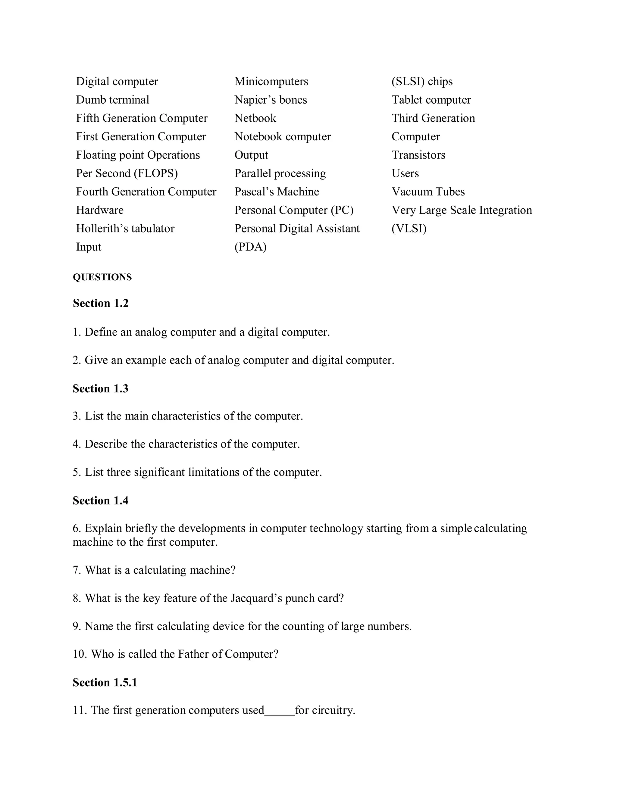 Digital computer Minicomputers (SLSI) chips
Dumb terminal Napier’s bones Tablet computer
Fifth Generation Computer Netbook Third Generation
First Generation Computer Notebook computer Computer
Floating point Operations Output Transistors
Per Second (FLOPS) Parallel processing Users
Fourth Generation Computer Pascal’s Machine Vacuum Tubes
Hardware Personal Computer (PC) Very Large Scale Integration
Hollerith’s tabulator Personal Digital Assistant (VLSI)
Input (PDA)
QUESTIONS
Section 1.2
1. Define an analog computer and a digital computer.
2. Give an example each of analog computer and digital computer.
Section 1.3
3. List the main characteristics of the computer.
4. Describe the characteristics of the computer.
5. List three significant limitations of the computer.
Section 1.4
6. Explain briefly the developments in computer technology starting from a simplecalculating
machine to the first computer.
7. What is a calculating machine?
8. What is the key feature of the Jacquard’s punch card?
9. Name the first calculating device for the counting of large numbers.
10. Who is called the Father of Computer?
Section 1.5.1
11. The first generation computers used for circuitry.
 