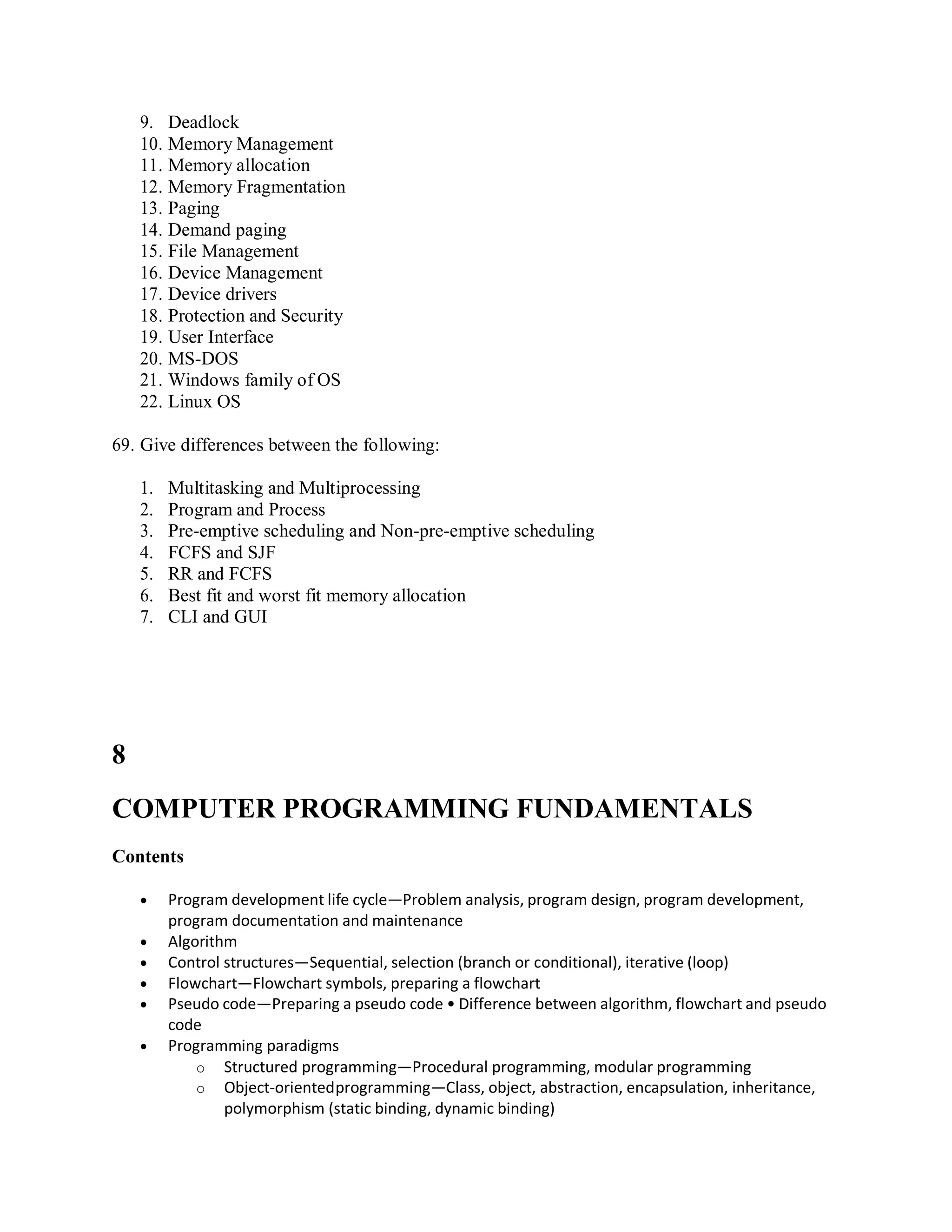9. Deadlock
10. Memory Management
11. Memory allocation
12. Memory Fragmentation
13. Paging
14. Demand paging
15. File Management
16. Device Management
17. Device drivers
18. Protection and Security
19. User Interface
20. MS-DOS
21. Windows family of OS
22. Linux OS
69. Give differences between the following:
1. Multitasking and Multiprocessing
2. Program and Process
3. Pre-emptive scheduling and Non-pre-emptive scheduling
4. FCFS and SJF
5. RR and FCFS
6. Best fit and worst fit memory allocation
7. CLI and GUI
8
COMPUTER PROGRAMMING FUNDAMENTALS
Contents
 Program development life cycle—Problem analysis, program design, program development,
program documentation and maintenance
 Algorithm
 Control structures—Sequential, selection (branch or conditional), iterative (loop)
 Flowchart—Flowchart symbols, preparing a flowchart
 Pseudo code—Preparing a pseudo code • Difference between algorithm, flowchart and pseudo
code
 Programming paradigms
o Structured programming—Procedural programming, modular programming
o Object-orientedprogramming—Class, object, abstraction, encapsulation, inheritance,
polymorphism (static binding, dynamic binding)
 