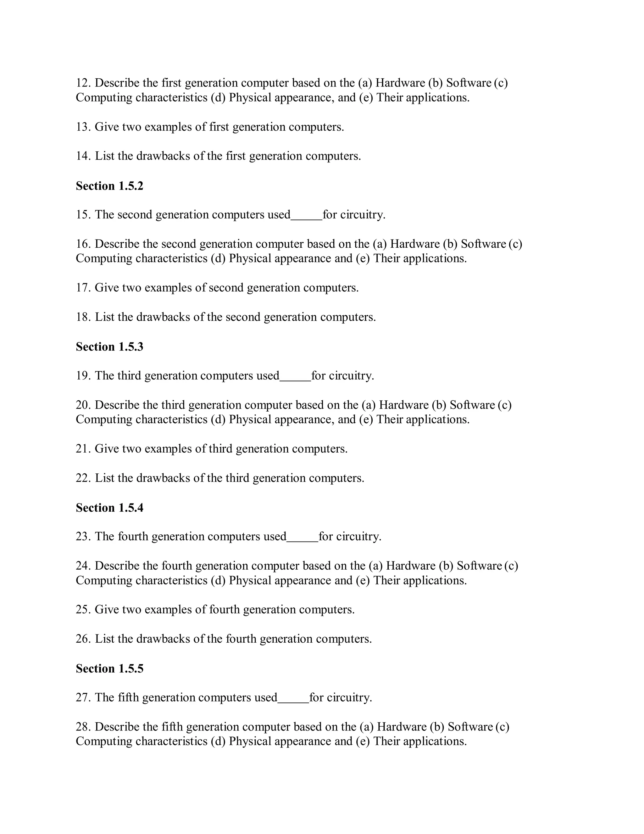 12. Describe the first generation computer based on the (a) Hardware (b) Software (c)
Computing characteristics (d) Physical appearance, and (e) Their applications.
13. Give two examples of first generation computers.
14. List the drawbacks of the first generation computers.
Section 1.5.2
15. The second generation computers used for circuitry.
16. Describe the second generation computer based on the (a) Hardware (b) Software (c)
Computing characteristics (d) Physical appearance and (e) Their applications.
17. Give two examples of second generation computers.
18. List the drawbacks of the second generation computers.
Section 1.5.3
19. The third generation computers used for circuitry.
20. Describe the third generation computer based on the (a) Hardware (b) Software (c)
Computing characteristics (d) Physical appearance, and (e) Their applications.
21. Give two examples of third generation computers.
22. List the drawbacks of the third generation computers.
Section 1.5.4
23. The fourth generation computers used for circuitry.
24. Describe the fourth generation computer based on the (a) Hardware (b) Software (c)
Computing characteristics (d) Physical appearance and (e) Their applications.
25. Give two examples of fourth generation computers.
26. List the drawbacks of the fourth generation computers.
Section 1.5.5
27. The fifth generation computers used for circuitry.
28. Describe the fifth generation computer based on the (a) Hardware (b) Software (c)
Computing characteristics (d) Physical appearance and (e) Their applications.
 