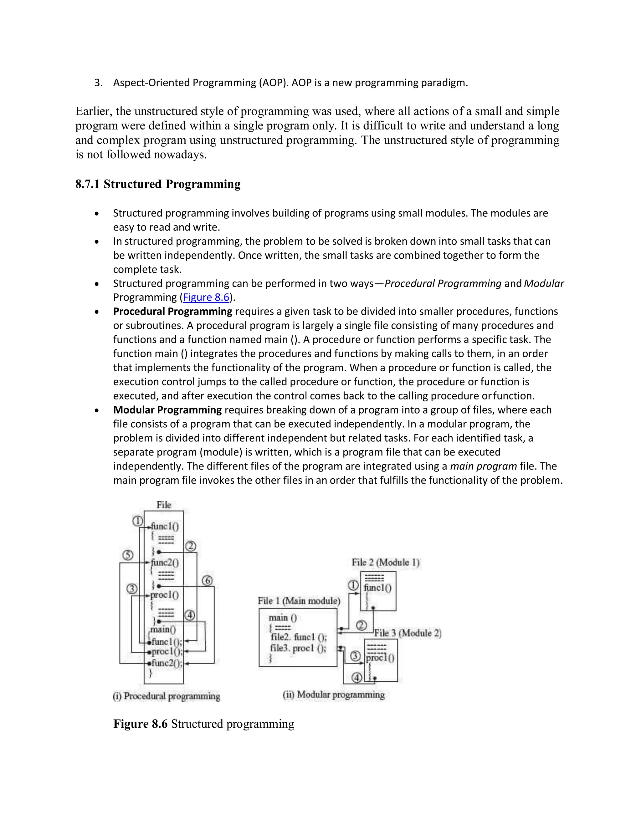 3. Aspect-Oriented Programming (AOP). AOP is a new programming paradigm.
Earlier, the unstructured style of programming was used, where all actions of a small and simple
program were defined within a single program only. It is difficult to write and understand a long
and complex program using unstructured programming. The unstructured style of programming
is not followed nowadays.
8.7.1 Structured Programming
 Structured programming involves building of programs using small modules. The modules are
easy to read and write.
 In structured programming, the problem to be solved is broken down into small tasks that can
be written independently. Once written, the small tasks are combined together to form the
complete task.
 Structured programming can be performed in two ways—Procedural Programming and Modular
Programming (Figure 8.6).
 Procedural Programming requires a given task to be divided into smaller procedures, functions
or subroutines. A procedural program is largely a single file consisting of many procedures and
functions and a function named main (). A procedure or function performs a specific task. The
function main () integrates the procedures and functions by making calls to them, in an order
that implements the functionality of the program. When a procedure or function is called, the
execution control jumps to the called procedure or function, the procedure or function is
executed, and after execution the control comes back to the calling procedure orfunction.
 Modular Programming requires breaking down of a program into a group of files, where each
file consists of a program that can be executed independently. In a modular program, the
problem is divided into different independent but related tasks. For each identified task, a
separate program (module) is written, which is a program file that can be executed
independently. The different files of the program are integrated using a main program file. The
main program file invokes the other files in an order that fulfills the functionality of the problem.
Figure 8.6 Structured programming
 