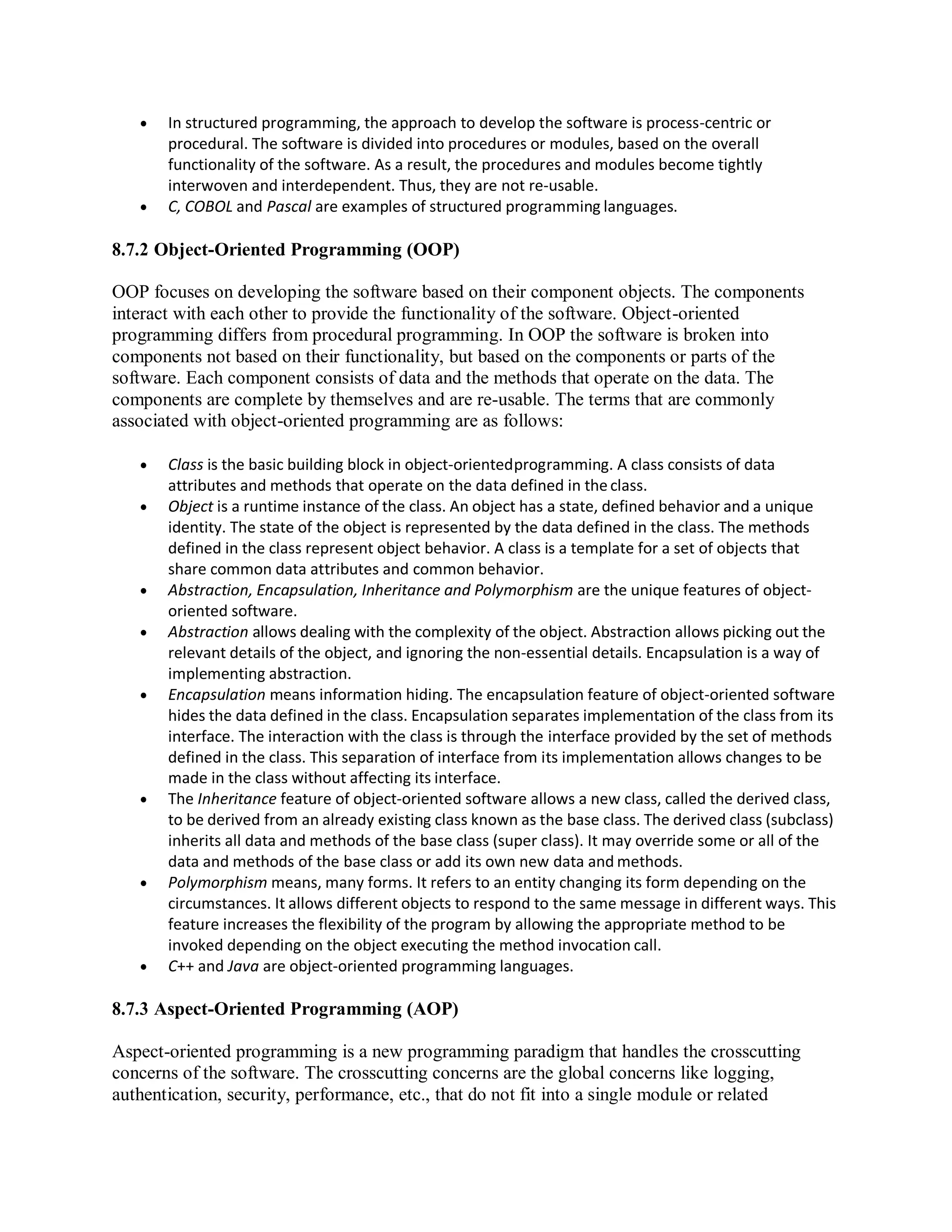  In structured programming, the approach to develop the software is process-centric or
procedural. The software is divided into procedures or modules, based on the overall
functionality of the software. As a result, the procedures and modules become tightly
interwoven and interdependent. Thus, they are not re-usable.
 C, COBOL and Pascal are examples of structured programming languages.
8.7.2 Object-Oriented Programming (OOP)
OOP focuses on developing the software based on their component objects. The components
interact with each other to provide the functionality of the software. Object-oriented
programming differs from procedural programming. In OOP the software is broken into
components not based on their functionality, but based on the components or parts of the
software. Each component consists of data and the methods that operate on the data. The
components are complete by themselves and are re-usable. The terms that are commonly
associated with object-oriented programming are as follows:
 Class is the basic building block in object-orientedprogramming. A class consists of data
attributes and methods that operate on the data defined in theclass.
 Object is a runtime instance of the class. An object has a state, defined behavior and a unique
identity. The state of the object is represented by the data defined in the class. The methods
defined in the class represent object behavior. A class is a template for a set of objects that
share common data attributes and common behavior.
 Abstraction, Encapsulation, Inheritance and Polymorphism are the unique features of object-
oriented software.
 Abstraction allows dealing with the complexity of the object. Abstraction allows picking out the
relevant details of the object, and ignoring the non-essential details. Encapsulation is a way of
implementing abstraction.
 Encapsulation means information hiding. The encapsulation feature of object-oriented software
hides the data defined in the class. Encapsulation separates implementation of the class from its
interface. The interaction with the class is through the interface provided by the set of methods
defined in the class. This separation of interface from its implementation allows changes to be
made in the class without affecting its interface.
 The Inheritance feature of object-oriented software allows a new class, called the derived class,
to be derived from an already existing class known as the base class. The derived class (subclass)
inherits all data and methods of the base class (super class). It may override some or all of the
data and methods of the base class or add its own new data and methods.
 Polymorphism means, many forms. It refers to an entity changing its form depending on the
circumstances. It allows different objects to respond to the same message in different ways. This
feature increases the flexibility of the program by allowing the appropriate method to be
invoked depending on the object executing the method invocation call.
 C++ and Java are object-oriented programming languages.
8.7.3 Aspect-Oriented Programming (AOP)
Aspect-oriented programming is a new programming paradigm that handles the crosscutting
concerns of the software. The crosscutting concerns are the global concerns like logging,
authentication, security, performance, etc., that do not fit into a single module or related
 
