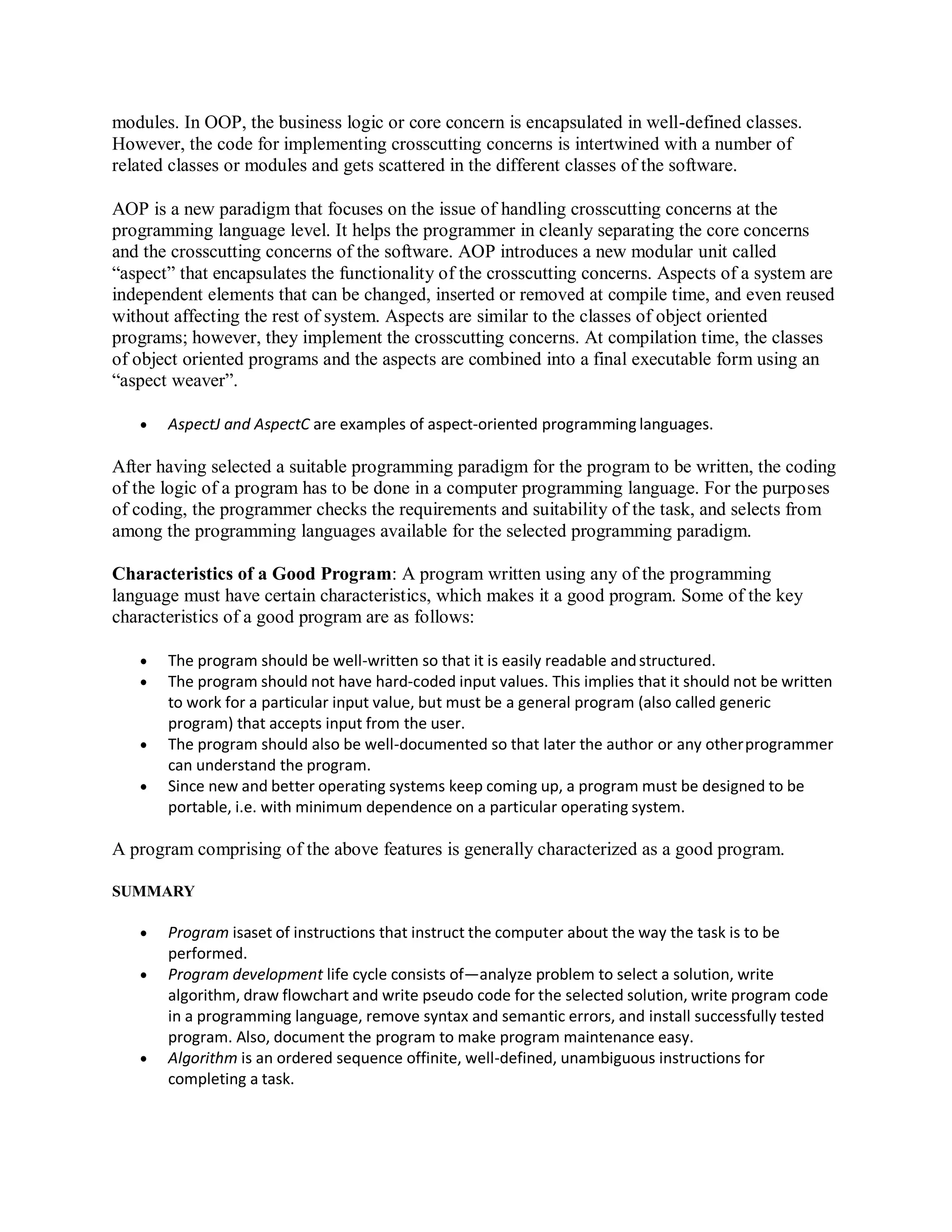 modules. In OOP, the business logic or core concern is encapsulated in well-defined classes.
However, the code for implementing crosscutting concerns is intertwined with a number of
related classes or modules and gets scattered in the different classes of the software.
AOP is a new paradigm that focuses on the issue of handling crosscutting concerns at the
programming language level. It helps the programmer in cleanly separating the core concerns
and the crosscutting concerns of the software. AOP introduces a new modular unit called
“aspect” that encapsulates the functionality of the crosscutting concerns. Aspects of a system are
independent elements that can be changed, inserted or removed at compile time, and even reused
without affecting the rest of system. Aspects are similar to the classes of object oriented
programs; however, they implement the crosscutting concerns. At compilation time, the classes
of object oriented programs and the aspects are combined into a final executable form using an
“aspect weaver”.
 AspectJ and AspectC are examples of aspect-oriented programming languages.
After having selected a suitable programming paradigm for the program to be written, the coding
of the logic of a program has to be done in a computer programming language. For the purposes
of coding, the programmer checks the requirements and suitability of the task, and selects from
among the programming languages available for the selected programming paradigm.
Characteristics of a Good Program: A program written using any of the programming
language must have certain characteristics, which makes it a good program. Some of the key
characteristics of a good program are as follows:
 The program should be well-written so that it is easily readable andstructured.
 The program should not have hard-coded input values. This implies that it should not be written
to work for a particular input value, but must be a general program (also called generic
program) that accepts input from the user.
 The program should also be well-documented so that later the author or any otherprogrammer
can understand the program.
 Since new and better operating systems keep coming up, a program must be designed to be
portable, i.e. with minimum dependence on a particular operating system.
A program comprising of the above features is generally characterized as a good program.
SUMMARY
 Program isaset of instructions that instruct the computer about the way the task is to be
performed.
 Program development life cycle consists of—analyze problem to select a solution, write
algorithm, draw flowchart and write pseudo code for the selected solution, write program code
in a programming language, remove syntax and semantic errors, and install successfully tested
program. Also, document the program to make program maintenance easy.
 Algorithm is an ordered sequence offinite, well-defined, unambiguous instructions for
completing a task.
 