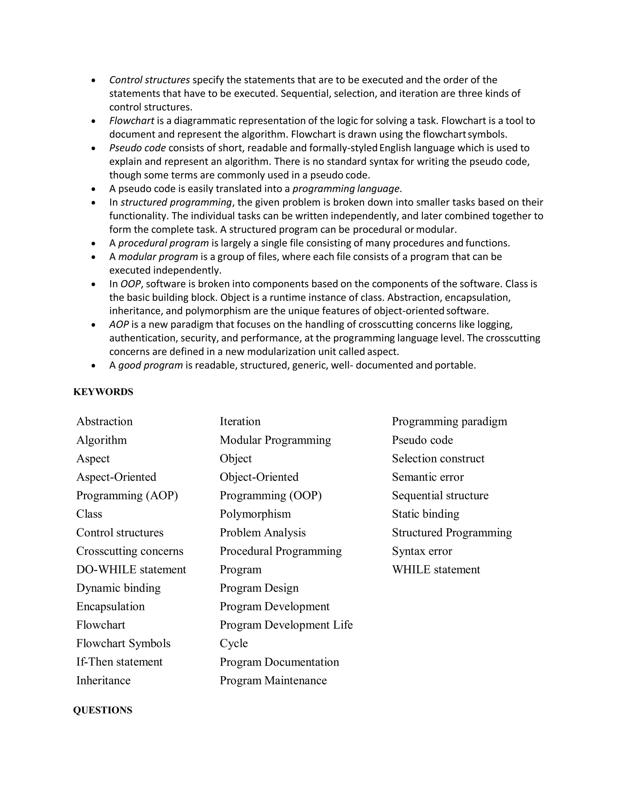  Control structures specify the statements that are to be executed and the order of the
statements that have to be executed. Sequential, selection, and iteration are three kinds of
control structures.
 Flowchart is a diagrammatic representation of the logic for solving a task. Flowchart is a tool to
document and represent the algorithm. Flowchart is drawn using the flowchartsymbols.
 Pseudo code consists of short, readable and formally-styledEnglish language which is used to
explain and represent an algorithm. There is no standard syntax for writing the pseudo code,
though some terms are commonly used in a pseudo code.
 A pseudo code is easily translated into a programming language.
 In structured programming, the given problem is broken down into smaller tasks based on their
functionality. The individual tasks can be written independently, and later combined together to
form the complete task. A structured program can be procedural or modular.
 A procedural program is largely a single file consisting of many procedures and functions.
 A modular program is a group of files, where each file consists of a program that can be
executed independently.
 In OOP, software is broken into components based on the components of the software. Class is
the basic building block. Object is a runtime instance of class. Abstraction, encapsulation,
inheritance, and polymorphism are the unique features of object-oriented software.
 AOP is a new paradigm that focuses on the handling of crosscutting concerns like logging,
authentication, security, and performance, at the programming language level. The crosscutting
concerns are defined in a new modularization unit called aspect.
 A good program is readable, structured, generic, well- documented and portable.
KEYWORDS
Abstraction Iteration Programming paradigm
Algorithm Modular Programming Pseudo code
Aspect Object Selection construct
Aspect-Oriented Object-Oriented Semantic error
Programming (AOP) Programming (OOP) Sequential structure
Class Polymorphism Static binding
Control structures Problem Analysis Structured Programming
Crosscutting concerns Procedural Programming Syntax error
DO-WHILE statement
Dynamic binding
Encapsulation
Flowchart
Flowchart Symbols
If-Then statement
Inheritance
Program
Program Design
Program Development
Program Development Life
Cycle
Program Documentation
Program Maintenance
WHILE statement
QUESTIONS
 
