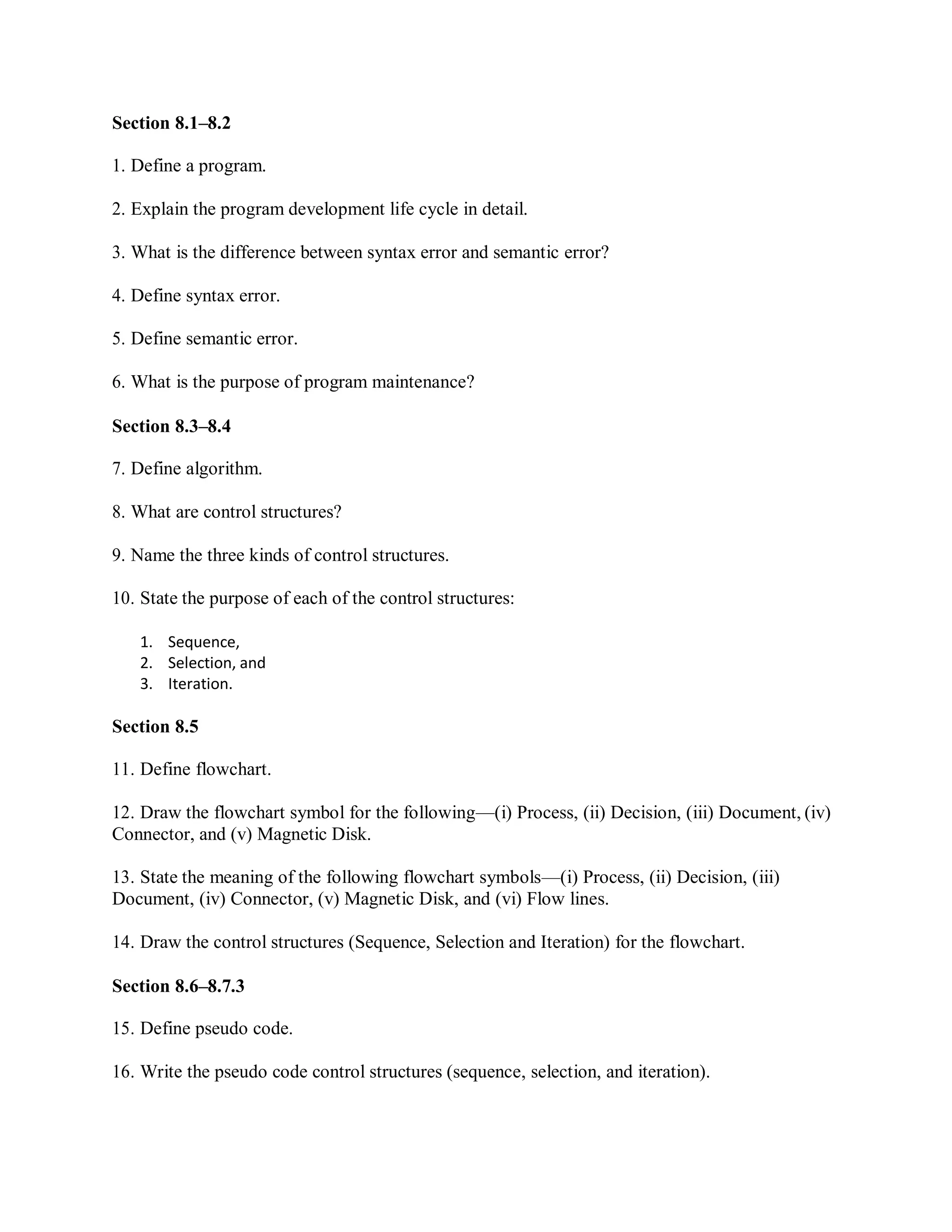 Section 8.1–8.2
1. Define a program.
2. Explain the program development life cycle in detail.
3. What is the difference between syntax error and semantic error?
4. Define syntax error.
5. Define semantic error.
6. What is the purpose of program maintenance?
Section 8.3–8.4
7. Define algorithm.
8. What are control structures?
9. Name the three kinds of control structures.
10. State the purpose of each of the control structures:
1. Sequence,
2. Selection, and
3. Iteration.
Section 8.5
11. Define flowchart.
12. Draw the flowchart symbol for the following—(i) Process, (ii) Decision, (iii) Document, (iv)
Connector, and (v) Magnetic Disk.
13. State the meaning of the following flowchart symbols—(i) Process, (ii) Decision, (iii)
Document, (iv) Connector, (v) Magnetic Disk, and (vi) Flow lines.
14. Draw the control structures (Sequence, Selection and Iteration) for the flowchart.
Section 8.6–8.7.3
15. Define pseudo code.
16. Write the pseudo code control structures (sequence, selection, and iteration).
 