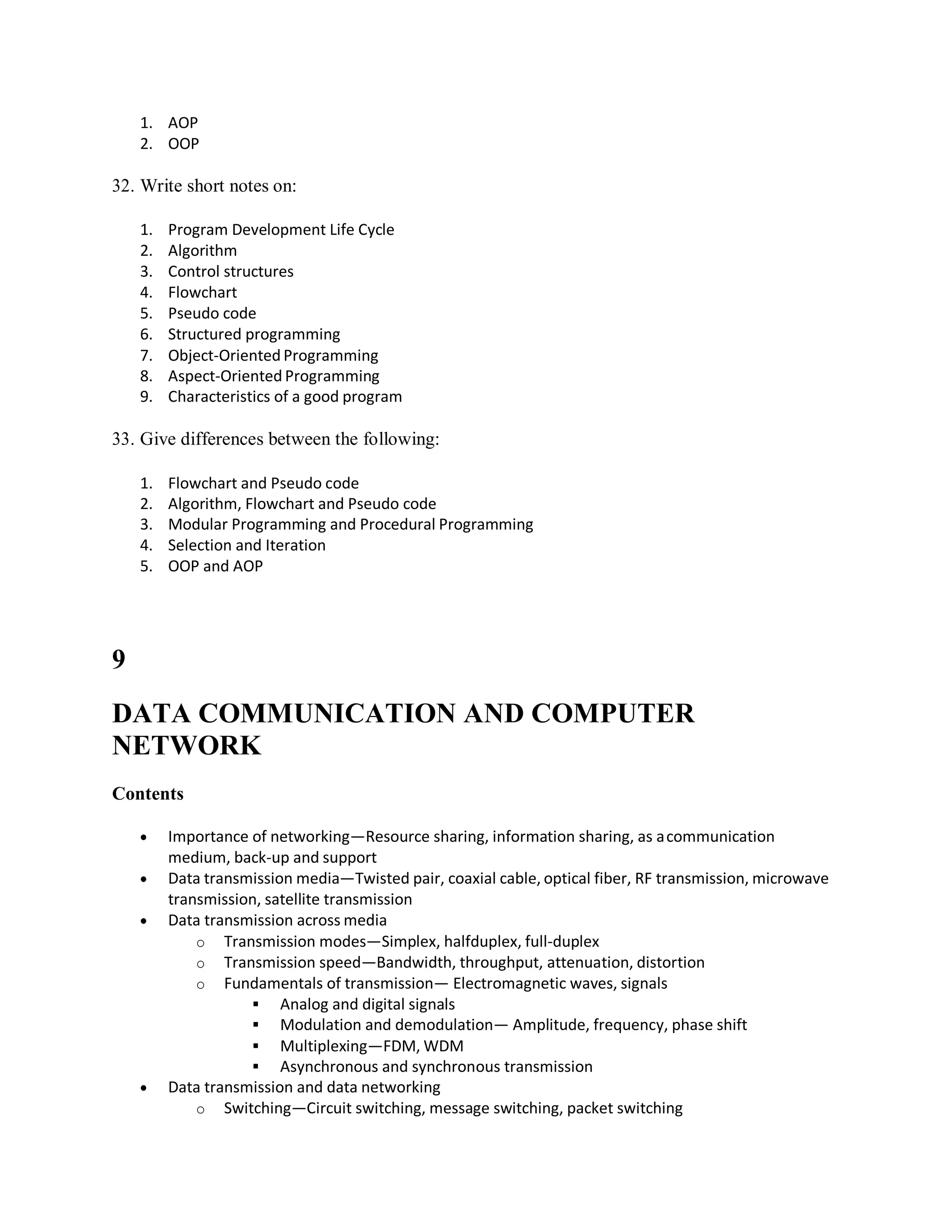 1. AOP
2. OOP
32. Write short notes on:
1. Program Development Life Cycle
2. Algorithm
3. Control structures
4. Flowchart
5. Pseudo code
6. Structured programming
7. Object-Oriented Programming
8. Aspect-Oriented Programming
9. Characteristics of a good program
33. Give differences between the following:
1. Flowchart and Pseudo code
2. Algorithm, Flowchart and Pseudo code
3. Modular Programming and Procedural Programming
4. Selection and Iteration
5. OOP and AOP
9
DATA COMMUNICATION AND COMPUTER
NETWORK
Contents
 Importance of networking—Resource sharing, information sharing, as acommunication
medium, back-up and support
 Data transmission media—Twisted pair, coaxial cable, optical fiber, RF transmission, microwave
transmission, satellite transmission
 Data transmission across media
o Transmission modes—Simplex, halfduplex, full-duplex
o Transmission speed—Bandwidth, throughput, attenuation, distortion
o Fundamentals of transmission— Electromagnetic waves, signals
 Analog and digital signals
 Modulation and demodulation— Amplitude, frequency, phase shift
 Multiplexing—FDM, WDM
 Asynchronous and synchronous transmission
 Data transmission and data networking
o Switching—Circuit switching, message switching, packet switching
 