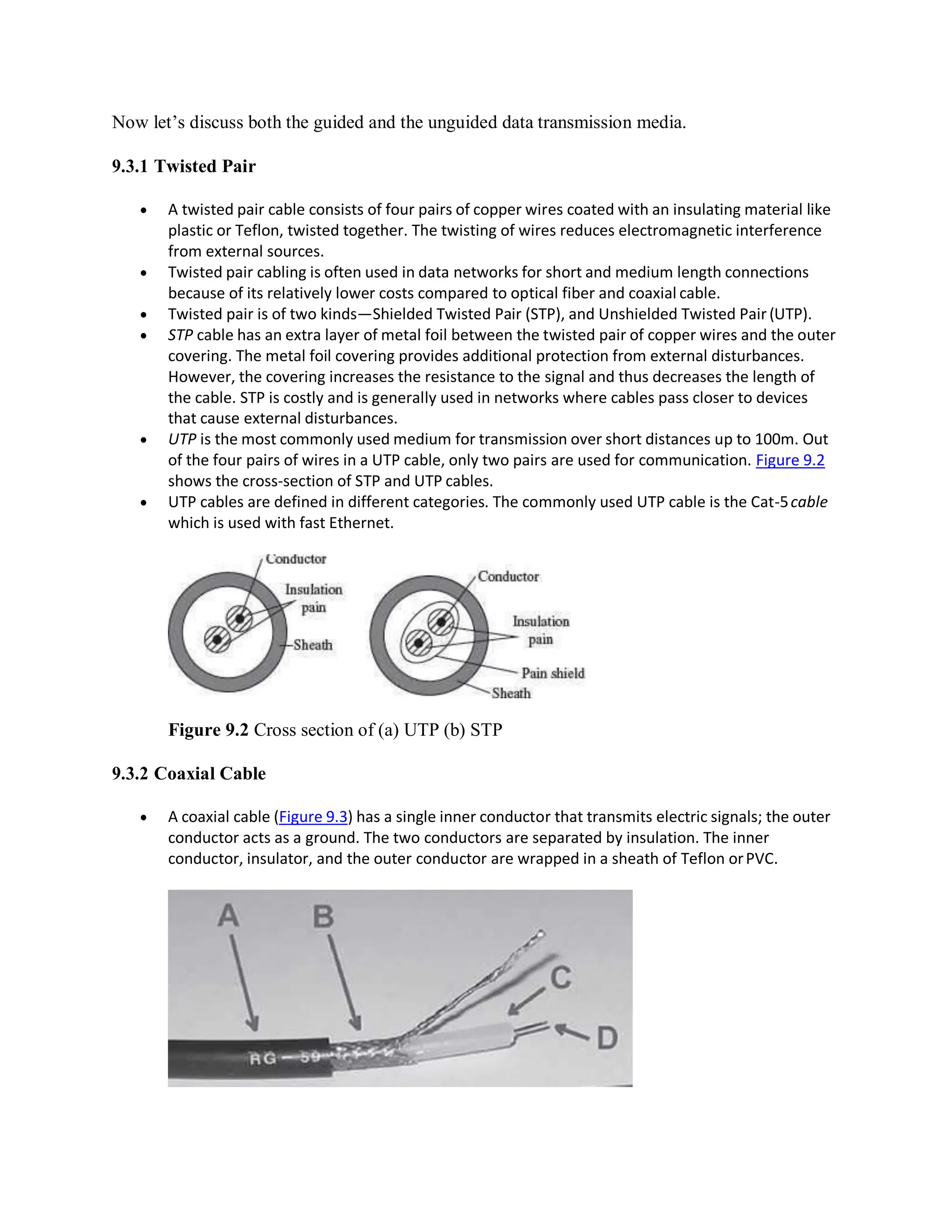 Now let’s discuss both the guided and the unguided data transmission media.
9.3.1 Twisted Pair
 A twisted pair cable consists of four pairs of copper wires coated with an insulating material like
plastic or Teflon, twisted together. The twisting of wires reduces electromagnetic interference
from external sources.
 Twisted pair cabling is often used in data networks for short and medium length connections
because of its relatively lower costs compared to optical fiber and coaxial cable.
 Twisted pair is of two kinds—Shielded Twisted Pair (STP), and Unshielded Twisted Pair (UTP).
 STP cable has an extra layer of metal foil between the twisted pair of copper wires and the outer
covering. The metal foil covering provides additional protection from external disturbances.
However, the covering increases the resistance to the signal and thus decreases the length of
the cable. STP is costly and is generally used in networks where cables pass closer to devices
that cause external disturbances.
 UTP is the most commonly used medium for transmission over short distances up to 100m. Out
of the four pairs of wires in a UTP cable, only two pairs are used for communication. Figure 9.2
shows the cross-section of STP and UTP cables.
 UTP cables are defined in different categories. The commonly used UTP cable is the Cat-5cable
which is used with fast Ethernet.
Figure 9.2 Cross section of (a) UTP (b) STP
9.3.2 Coaxial Cable
 A coaxial cable (Figure 9.3) has a single inner conductor that transmits electric signals; the outer
conductor acts as a ground. The two conductors are separated by insulation. The inner
conductor, insulator, and the outer conductor are wrapped in a sheath of Teflon orPVC.
 