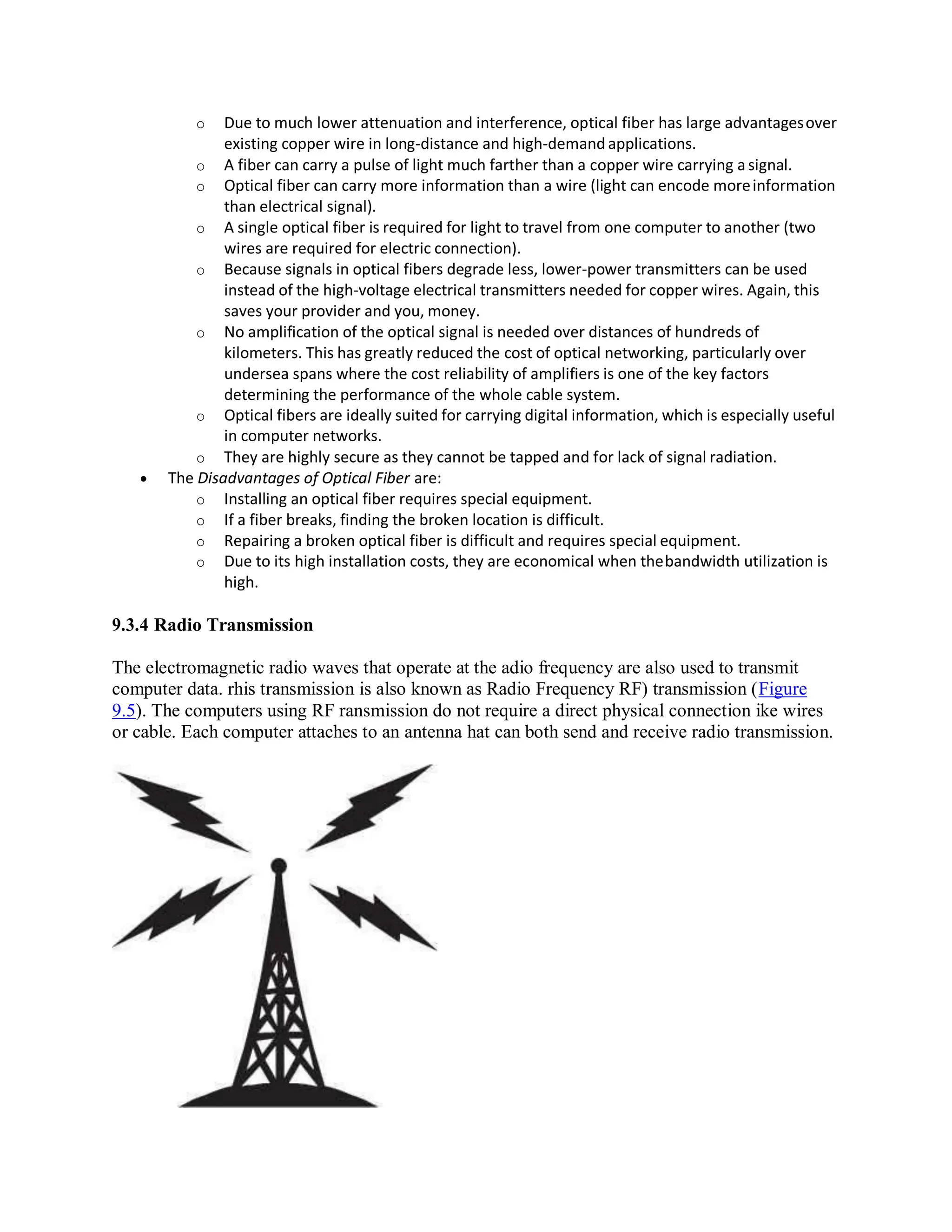 o Due to much lower attenuation and interference, optical fiber has large advantagesover
existing copper wire in long-distance and high-demand applications.
o A fiber can carry a pulse of light much farther than a copper wire carrying asignal.
o Optical fiber can carry more information than a wire (light can encode moreinformation
than electrical signal).
o A single optical fiber is required for light to travel from one computer to another (two
wires are required for electric connection).
o Because signals in optical fibers degrade less, lower-power transmitters can be used
instead of the high-voltage electrical transmitters needed for copper wires. Again, this
saves your provider and you, money.
o No amplification of the optical signal is needed over distances of hundreds of
kilometers. This has greatly reduced the cost of optical networking, particularly over
undersea spans where the cost reliability of amplifiers is one of the key factors
determining the performance of the whole cable system.
o Optical fibers are ideally suited for carrying digital information, which is especially useful
in computer networks.
o They are highly secure as they cannot be tapped and for lack of signal radiation.
 The Disadvantages of Optical Fiber are:
o Installing an optical fiber requires special equipment.
o If a fiber breaks, finding the broken location is difficult.
o Repairing a broken optical fiber is difficult and requires special equipment.
o Due to its high installation costs, they are economical when thebandwidth utilization is
high.
9.3.4 Radio Transmission
The electromagnetic radio waves that operate at the adio frequency are also used to transmit
computer data. rhis transmission is also known as Radio Frequency RF) transmission (Figure
9.5). The computers using RF ransmission do not require a direct physical connection ike wires
or cable. Each computer attaches to an antenna hat can both send and receive radio transmission.
 