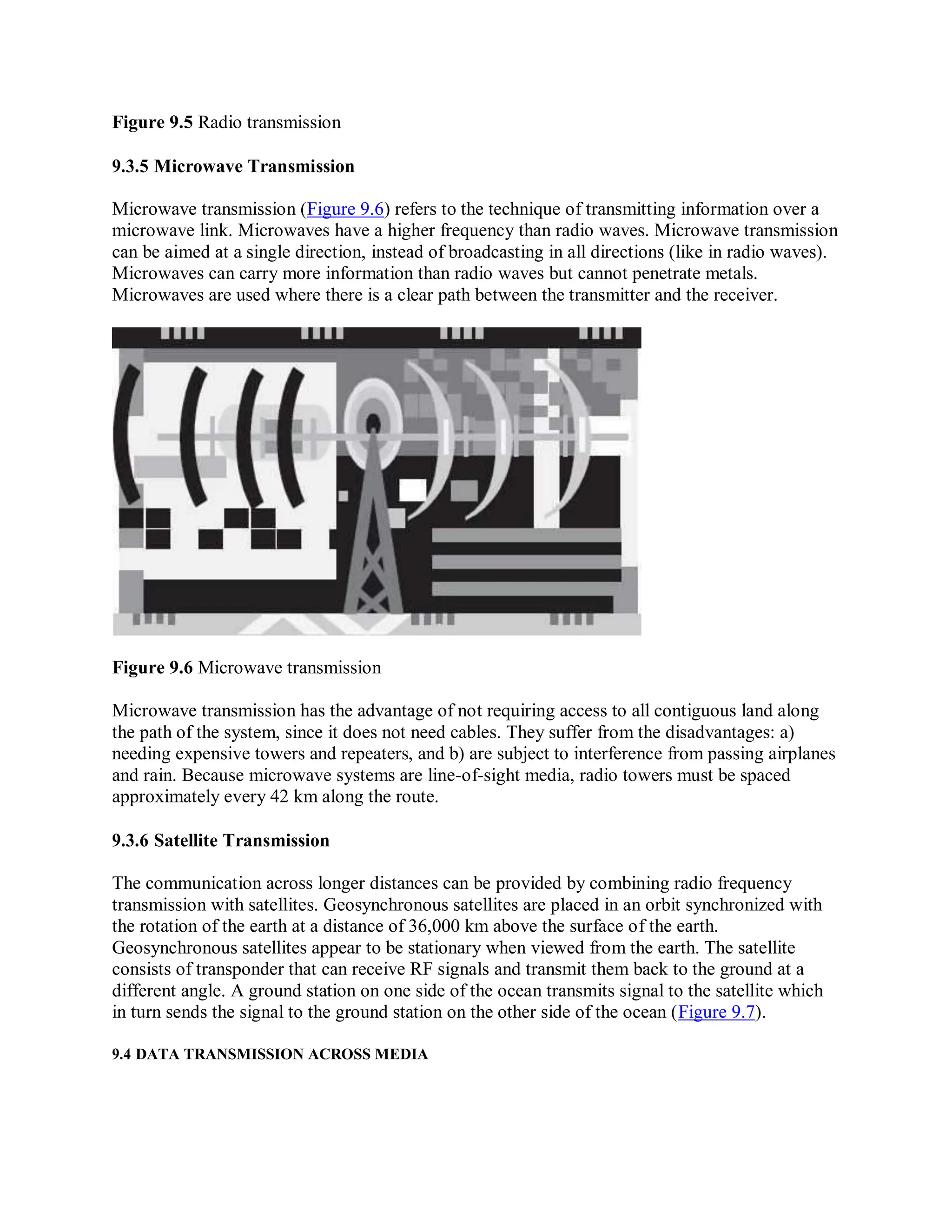Figure 9.5 Radio transmission
9.3.5 Microwave Transmission
Microwave transmission (Figure 9.6) refers to the technique of transmitting information over a
microwave link. Microwaves have a higher frequency than radio waves. Microwave transmission
can be aimed at a single direction, instead of broadcasting in all directions (like in radio waves).
Microwaves can carry more information than radio waves but cannot penetrate metals.
Microwaves are used where there is a clear path between the transmitter and the receiver.
Figure 9.6 Microwave transmission
Microwave transmission has the advantage of not requiring access to all contiguous land along
the path of the system, since it does not need cables. They suffer from the disadvantages: a)
needing expensive towers and repeaters, and b) are subject to interference from passing airplanes
and rain. Because microwave systems are line-of-sight media, radio towers must be spaced
approximately every 42 km along the route.
9.3.6 Satellite Transmission
The communication across longer distances can be provided by combining radio frequency
transmission with satellites. Geosynchronous satellites are placed in an orbit synchronized with
the rotation of the earth at a distance of 36,000 km above the surface of the earth.
Geosynchronous satellites appear to be stationary when viewed from the earth. The satellite
consists of transponder that can receive RF signals and transmit them back to the ground at a
different angle. A ground station on one side of the ocean transmits signal to the satellite which
in turn sends the signal to the ground station on the other side of the ocean (Figure 9.7).
9.4 DATA TRANSMISSION ACROSS MEDIA
 