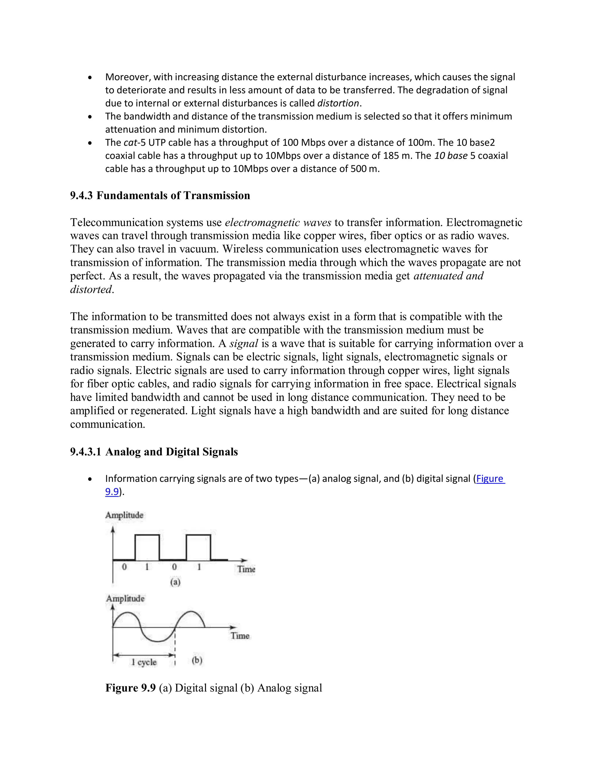  Moreover, with increasing distance the external disturbance increases, which causes the signal
to deteriorate and results in less amount of data to be transferred. The degradation of signal
due to internal or external disturbances is called distortion.
 The bandwidth and distance of the transmission medium is selected so that it offers minimum
attenuation and minimum distortion.
 The cat-5 UTP cable has a throughput of 100 Mbps over a distance of 100m. The 10 base2
coaxial cable has a throughput up to 10Mbps over a distance of 185 m. The 10 base 5 coaxial
cable has a throughput up to 10Mbps over a distance of 500 m.
9.4.3 Fundamentals of Transmission
Telecommunication systems use electromagnetic waves to transfer information. Electromagnetic
waves can travel through transmission media like copper wires, fiber optics or as radio waves.
They can also travel in vacuum. Wireless communication uses electromagnetic waves for
transmission of information. The transmission media through which the waves propagate are not
perfect. As a result, the waves propagated via the transmission media get attenuated and
distorted.
The information to be transmitted does not always exist in a form that is compatible with the
transmission medium. Waves that are compatible with the transmission medium must be
generated to carry information. A signal is a wave that is suitable for carrying information over a
transmission medium. Signals can be electric signals, light signals, electromagnetic signals or
radio signals. Electric signals are used to carry information through copper wires, light signals
for fiber optic cables, and radio signals for carrying information in free space. Electrical signals
have limited bandwidth and cannot be used in long distance communication. They need to be
amplified or regenerated. Light signals have a high bandwidth and are suited for long distance
communication.
9.4.3.1 Analog and Digital Signals
 Information carrying signals are of two types—(a) analog signal, and (b) digital signal (Figure
9.9).
Figure 9.9 (a) Digital signal (b) Analog signal
 