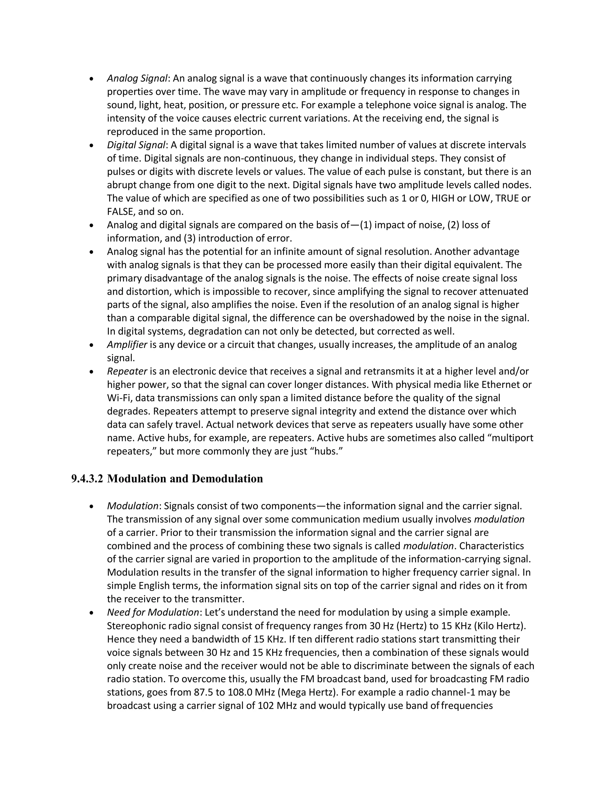  Analog Signal: An analog signal is a wave that continuously changes its information carrying
properties over time. The wave may vary in amplitude or frequency in response to changes in
sound, light, heat, position, or pressure etc. For example a telephone voice signal is analog. The
intensity of the voice causes electric current variations. At the receiving end, the signal is
reproduced in the same proportion.
 Digital Signal: A digital signal is a wave that takes limited number of values at discrete intervals
of time. Digital signals are non-continuous, they change in individual steps. They consist of
pulses or digits with discrete levels or values. The value of each pulse is constant, but there is an
abrupt change from one digit to the next. Digital signals have two amplitude levels called nodes.
The value of which are specified as one of two possibilities such as 1 or 0, HIGH or LOW, TRUE or
FALSE, and so on.
 Analog and digital signals are compared on the basis of—(1) impact of noise, (2) loss of
information, and (3) introduction of error.
 Analog signal has the potential for an infinite amount of signal resolution. Another advantage
with analog signals is that they can be processed more easily than their digital equivalent. The
primary disadvantage of the analog signals is the noise. The effects of noise create signal loss
and distortion, which is impossible to recover, since amplifying the signal to recover attenuated
parts of the signal, also amplifies the noise. Even if the resolution of an analog signal is higher
than a comparable digital signal, the difference can be overshadowed by the noise in the signal.
In digital systems, degradation can not only be detected, but corrected as well.
 Amplifier is any device or a circuit that changes, usually increases, the amplitude of an analog
signal.
 Repeater is an electronic device that receives a signal and retransmits it at a higher level and/or
higher power, so that the signal can cover longer distances. With physical media like Ethernet or
Wi-Fi, data transmissions can only span a limited distance before the quality of the signal
degrades. Repeaters attempt to preserve signal integrity and extend the distance over which
data can safely travel. Actual network devices that serve as repeaters usually have some other
name. Active hubs, for example, are repeaters. Active hubs are sometimes also called “multiport
repeaters,” but more commonly they are just “hubs.”
9.4.3.2 Modulation and Demodulation
 Modulation: Signals consist of two components—the information signal and the carrier signal.
The transmission of any signal over some communication medium usually involves modulation
of a carrier. Prior to their transmission the information signal and the carrier signal are
combined and the process of combining these two signals is called modulation. Characteristics
of the carrier signal are varied in proportion to the amplitude of the information-carrying signal.
Modulation results in the transfer of the signal information to higher frequency carrier signal. In
simple English terms, the information signal sits on top of the carrier signal and rides on it from
the receiver to the transmitter.
 Need for Modulation: Let’s understand the need for modulation by using a simple example.
Stereophonic radio signal consist of frequency ranges from 30 Hz (Hertz) to 15 KHz (Kilo Hertz).
Hence they need a bandwidth of 15 KHz. If ten different radio stations start transmitting their
voice signals between 30 Hz and 15 KHz frequencies, then a combination of these signals would
only create noise and the receiver would not be able to discriminate between the signals of each
radio station. To overcome this, usually the FM broadcast band, used for broadcasting FM radio
stations, goes from 87.5 to 108.0 MHz (Mega Hertz). For example a radio channel-1 may be
broadcast using a carrier signal of 102 MHz and would typically use band offrequencies
 