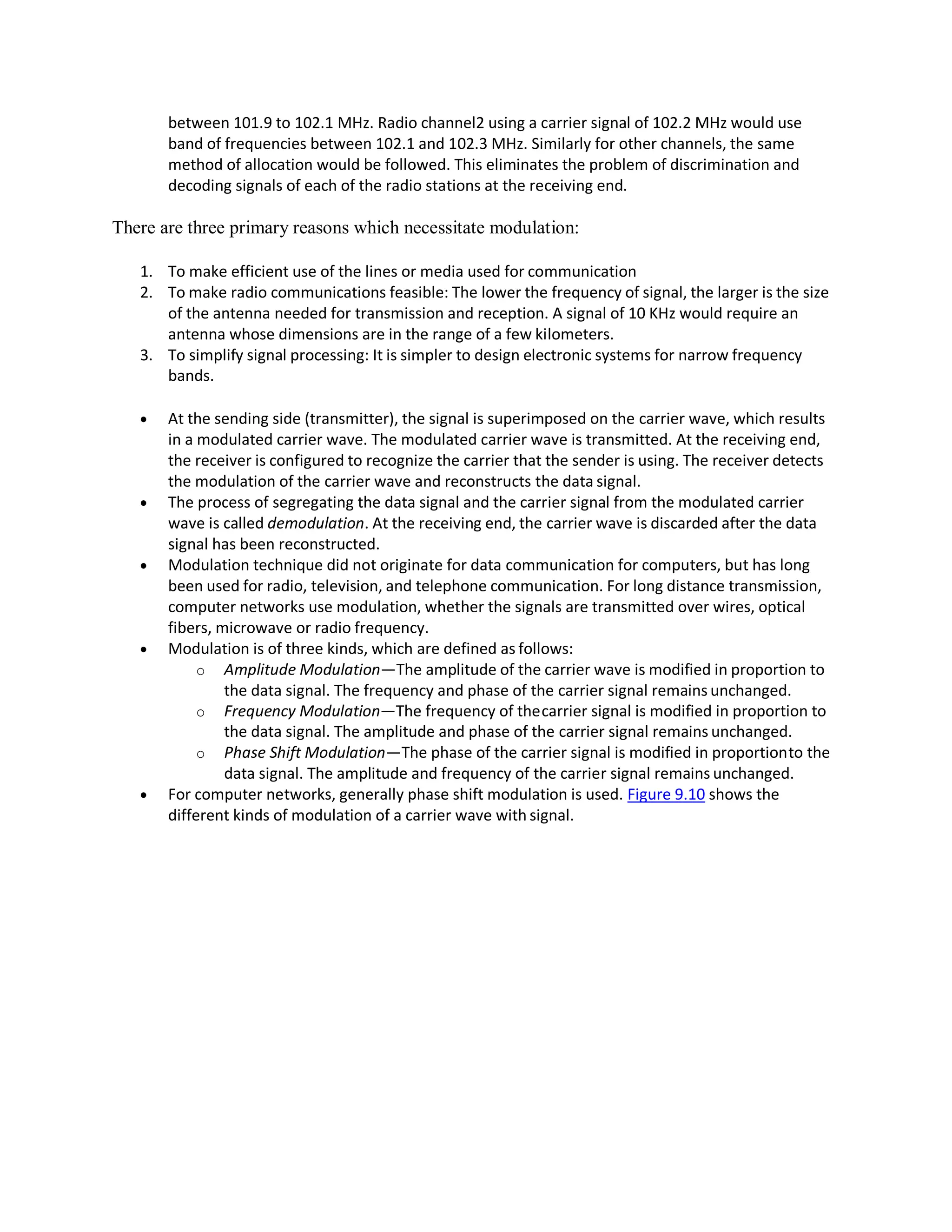 between 101.9 to 102.1 MHz. Radio channel2 using a carrier signal of 102.2 MHz would use
band of frequencies between 102.1 and 102.3 MHz. Similarly for other channels, the same
method of allocation would be followed. This eliminates the problem of discrimination and
decoding signals of each of the radio stations at the receiving end.
There are three primary reasons which necessitate modulation:
1. To make efficient use of the lines or media used for communication
2. To make radio communications feasible: The lower the frequency of signal, the larger is the size
of the antenna needed for transmission and reception. A signal of 10 KHz would require an
antenna whose dimensions are in the range of a few kilometers.
3. To simplify signal processing: It is simpler to design electronic systems for narrow frequency
bands.
 At the sending side (transmitter), the signal is superimposed on the carrier wave, which results
in a modulated carrier wave. The modulated carrier wave is transmitted. At the receiving end,
the receiver is configured to recognize the carrier that the sender is using. The receiver detects
the modulation of the carrier wave and reconstructs the data signal.
 The process of segregating the data signal and the carrier signal from the modulated carrier
wave is called demodulation. At the receiving end, the carrier wave is discarded after the data
signal has been reconstructed.
 Modulation technique did not originate for data communication for computers, but has long
been used for radio, television, and telephone communication. For long distance transmission,
computer networks use modulation, whether the signals are transmitted over wires, optical
fibers, microwave or radio frequency.
 Modulation is of three kinds, which are defined as follows:
o Amplitude Modulation—The amplitude of the carrier wave is modified in proportion to
the data signal. The frequency and phase of the carrier signal remains unchanged.
o Frequency Modulation—The frequency of thecarrier signal is modified in proportion to
the data signal. The amplitude and phase of the carrier signal remains unchanged.
o Phase Shift Modulation—The phase of the carrier signal is modified in proportionto the
data signal. The amplitude and frequency of the carrier signal remains unchanged.
 For computer networks, generally phase shift modulation is used. Figure 9.10 shows the
different kinds of modulation of a carrier wave with signal.
 