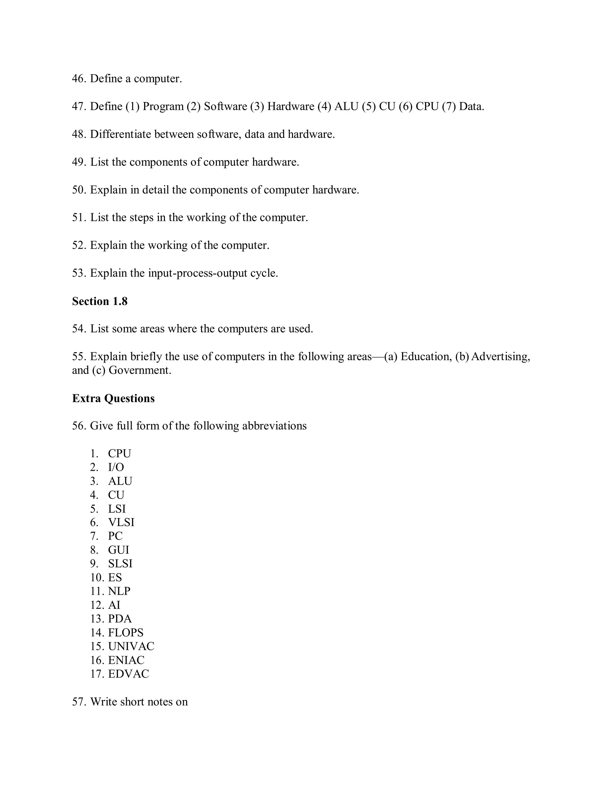 46. Define a computer.
47. Define (1) Program (2) Software (3) Hardware (4) ALU (5) CU (6) CPU (7) Data.
48. Differentiate between software, data and hardware.
49. List the components of computer hardware.
50. Explain in detail the components of computer hardware.
51. List the steps in the working of the computer.
52. Explain the working of the computer.
53. Explain the input-process-output cycle.
Section 1.8
54. List some areas where the computers are used.
55. Explain briefly the use of computers in the following areas—(a) Education, (b) Advertising,
and (c) Government.
Extra Questions
56. Give full form of the following abbreviations
1. CPU
2. I/O
3. ALU
4. CU
5. LSI
6. VLSI
7. PC
8. GUI
9. SLSI
10. ES
11. NLP
12. AI
13. PDA
14. FLOPS
15. UNIVAC
16. ENIAC
17. EDVAC
57. Write short notes on
 