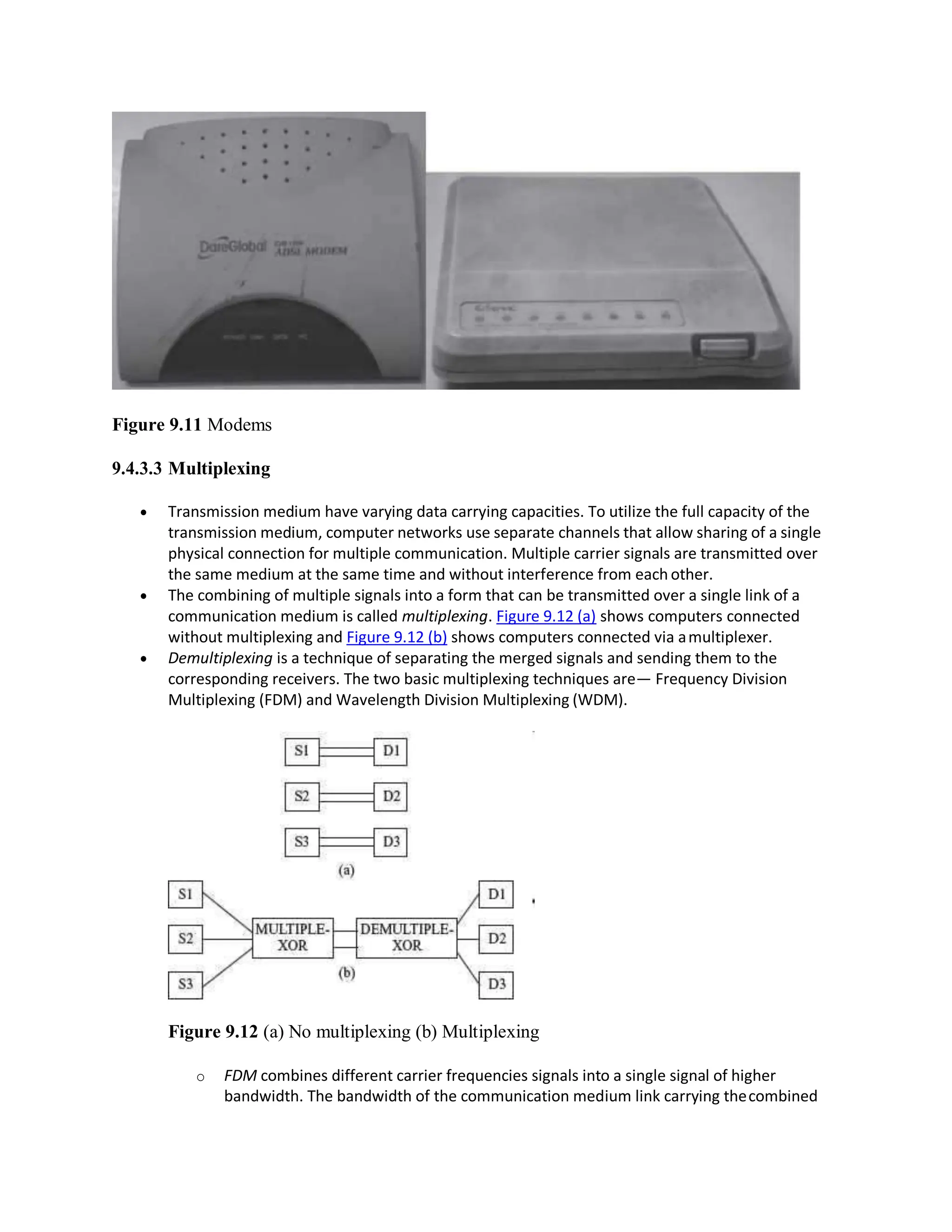 Figure 9.11 Modems
9.4.3.3 Multiplexing
 Transmission medium have varying data carrying capacities. To utilize the full capacity of the
transmission medium, computer networks use separate channels that allow sharing of a single
physical connection for multiple communication. Multiple carrier signals are transmitted over
the same medium at the same time and without interference from each other.
 The combining of multiple signals into a form that can be transmitted over a single link of a
communication medium is called multiplexing. Figure 9.12 (a) shows computers connected
without multiplexing and Figure 9.12 (b) shows computers connected via amultiplexer.
 Demultiplexing is a technique of separating the merged signals and sending them to the
corresponding receivers. The two basic multiplexing techniques are— Frequency Division
Multiplexing (FDM) and Wavelength Division Multiplexing (WDM).
Figure 9.12 (a) No multiplexing (b) Multiplexing
o FDM combines different carrier frequencies signals into a single signal of higher
bandwidth. The bandwidth of the communication medium link carrying thecombined
 