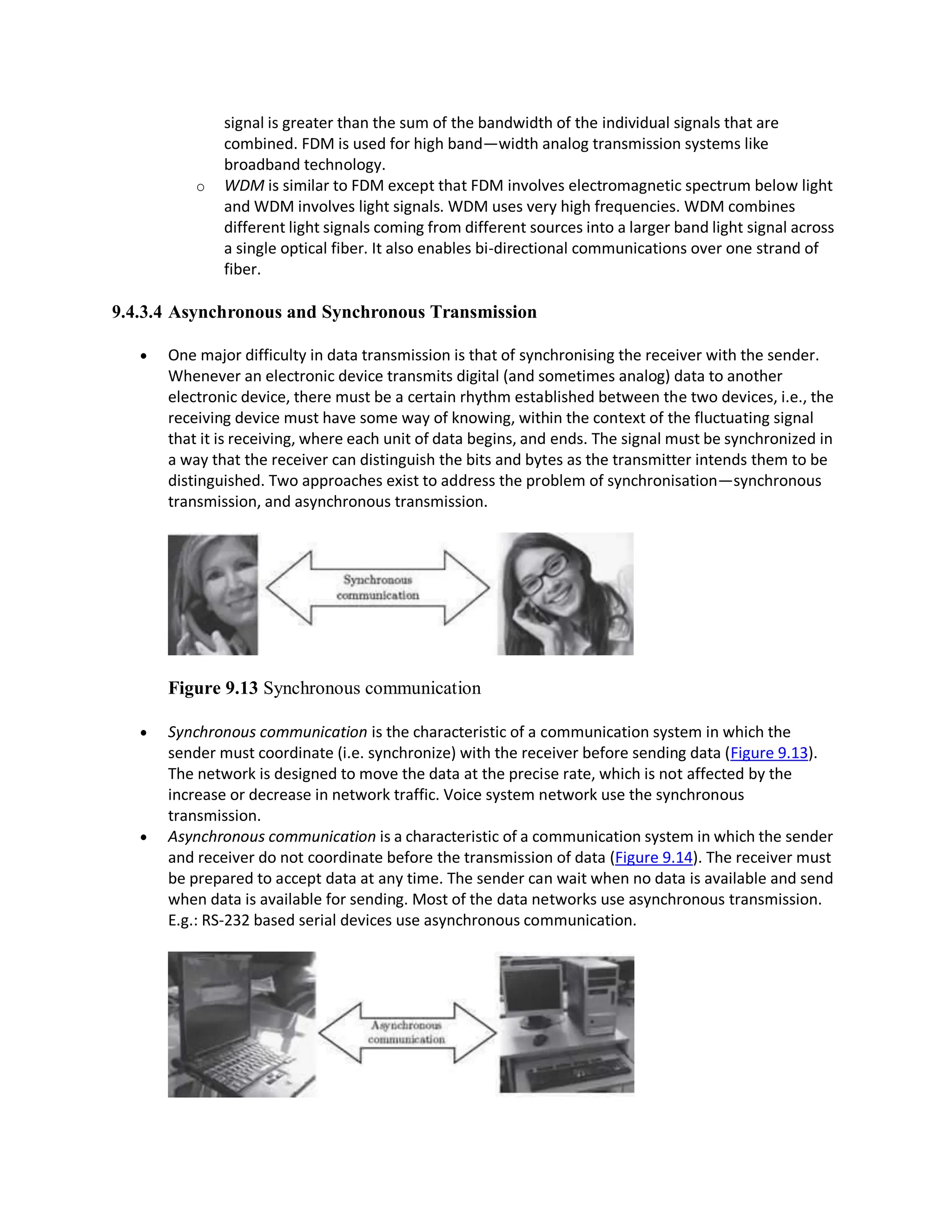 signal is greater than the sum of the bandwidth of the individual signals that are
combined. FDM is used for high band—width analog transmission systems like
broadband technology.
o WDM is similar to FDM except that FDM involves electromagnetic spectrum below light
and WDM involves light signals. WDM uses very high frequencies. WDM combines
different light signals coming from different sources into a larger band light signal across
a single optical fiber. It also enables bi-directional communications over one strand of
fiber.
9.4.3.4 Asynchronous and Synchronous Transmission
 One major difficulty in data transmission is that of synchronising the receiver with the sender.
Whenever an electronic device transmits digital (and sometimes analog) data to another
electronic device, there must be a certain rhythm established between the two devices, i.e., the
receiving device must have some way of knowing, within the context of the fluctuating signal
that it is receiving, where each unit of data begins, and ends. The signal must be synchronized in
a way that the receiver can distinguish the bits and bytes as the transmitter intends them to be
distinguished. Two approaches exist to address the problem of synchronisation—synchronous
transmission, and asynchronous transmission.
Figure 9.13 Synchronous communication
 Synchronous communication is the characteristic of a communication system in which the
sender must coordinate (i.e. synchronize) with the receiver before sending data (Figure 9.13).
The network is designed to move the data at the precise rate, which is not affected by the
increase or decrease in network traffic. Voice system network use the synchronous
transmission.
 Asynchronous communication is a characteristic of a communication system in which the sender
and receiver do not coordinate before the transmission of data (Figure 9.14). The receiver must
be prepared to accept data at any time. The sender can wait when no data is available and send
when data is available for sending. Most of the data networks use asynchronous transmission.
E.g.: RS-232 based serial devices use asynchronous communication.
 