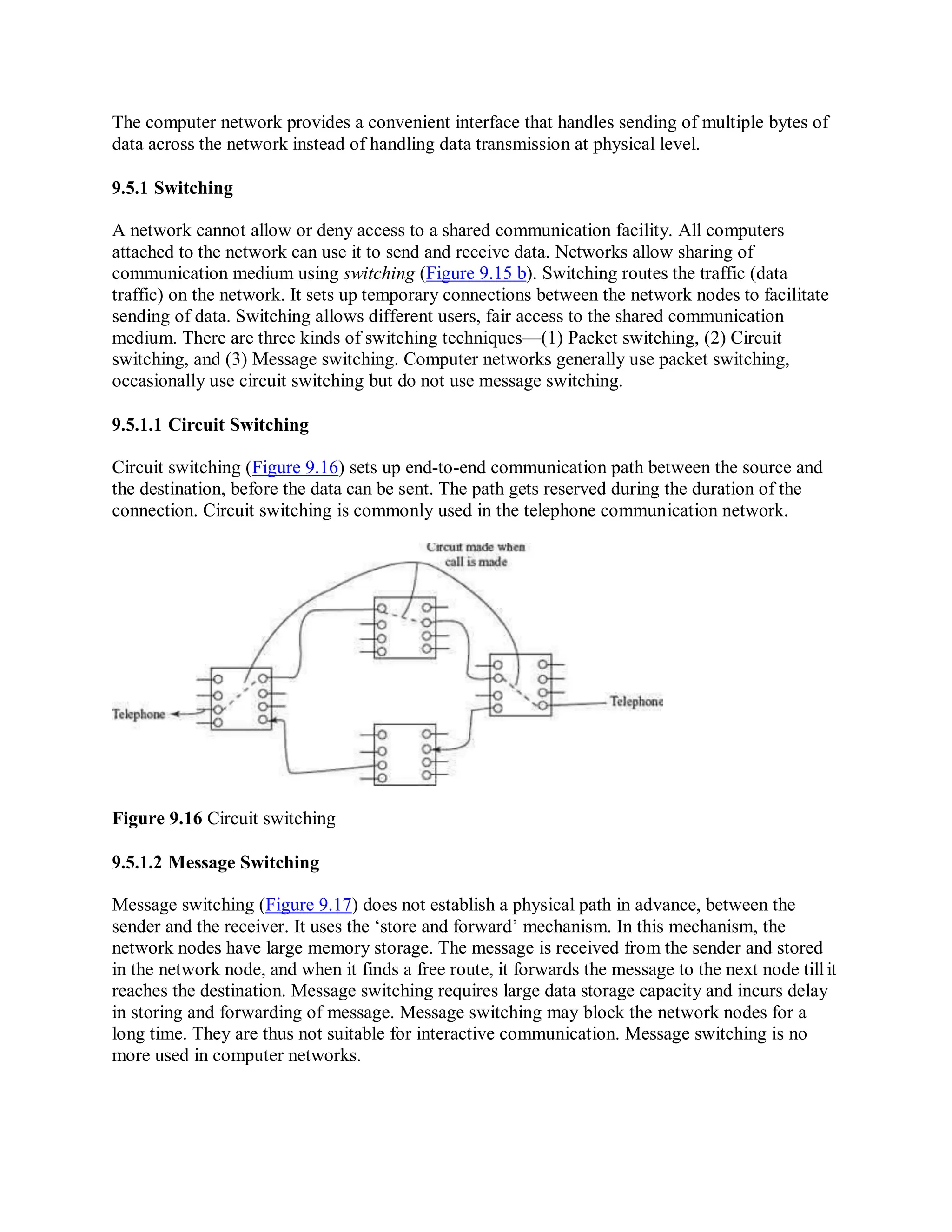 The computer network provides a convenient interface that handles sending of multiple bytes of
data across the network instead of handling data transmission at physical level.
9.5.1 Switching
A network cannot allow or deny access to a shared communication facility. All computers
attached to the network can use it to send and receive data. Networks allow sharing of
communication medium using switching (Figure 9.15 b). Switching routes the traffic (data
traffic) on the network. It sets up temporary connections between the network nodes to facilitate
sending of data. Switching allows different users, fair access to the shared communication
medium. There are three kinds of switching techniques—(1) Packet switching, (2) Circuit
switching, and (3) Message switching. Computer networks generally use packet switching,
occasionally use circuit switching but do not use message switching.
9.5.1.1 Circuit Switching
Circuit switching (Figure 9.16) sets up end-to-end communication path between the source and
the destination, before the data can be sent. The path gets reserved during the duration of the
connection. Circuit switching is commonly used in the telephone communication network.
Figure 9.16 Circuit switching
9.5.1.2 Message Switching
Message switching (Figure 9.17) does not establish a physical path in advance, between the
sender and the receiver. It uses the ‘store and forward’ mechanism. In this mechanism, the
network nodes have large memory storage. The message is received from the sender and stored
in the network node, and when it finds a free route, it forwards the message to the next node tillit
reaches the destination. Message switching requires large data storage capacity and incurs delay
in storing and forwarding of message. Message switching may block the network nodes for a
long time. They are thus not suitable for interactive communication. Message switching is no
more used in computer networks.
 