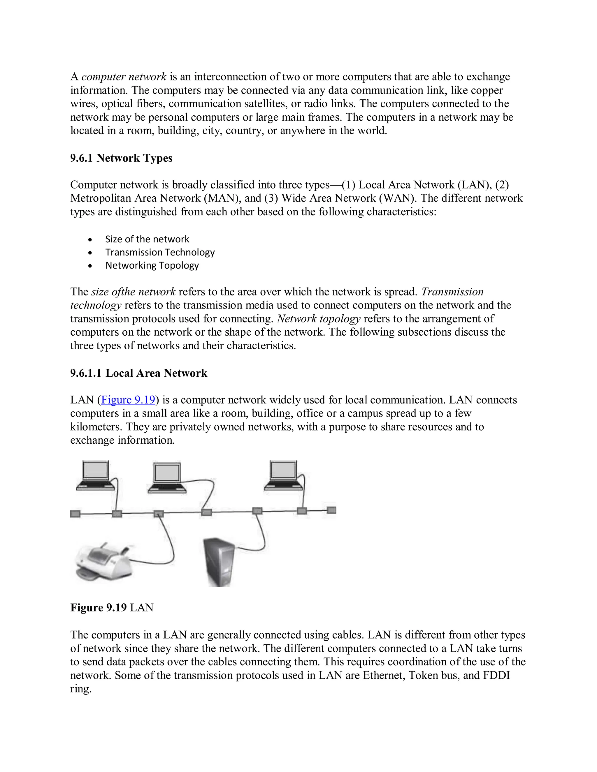 A computer network is an interconnection of two or more computers that are able to exchange
information. The computers may be connected via any data communication link, like copper
wires, optical fibers, communication satellites, or radio links. The computers connected to the
network may be personal computers or large main frames. The computers in a network may be
located in a room, building, city, country, or anywhere in the world.
9.6.1 Network Types
Computer network is broadly classified into three types—(1) Local Area Network (LAN), (2)
Metropolitan Area Network (MAN), and (3) Wide Area Network (WAN). The different network
types are distinguished from each other based on the following characteristics:
 Size of the network
 Transmission Technology
 Networking Topology
The size ofthe network refers to the area over which the network is spread. Transmission
technology refers to the transmission media used to connect computers on the network and the
transmission protocols used for connecting. Network topology refers to the arrangement of
computers on the network or the shape of the network. The following subsections discuss the
three types of networks and their characteristics.
9.6.1.1 Local Area Network
LAN (Figure 9.19) is a computer network widely used for local communication. LAN connects
computers in a small area like a room, building, office or a campus spread up to a few
kilometers. They are privately owned networks, with a purpose to share resources and to
exchange information.
Figure 9.19 LAN
The computers in a LAN are generally connected using cables. LAN is different from other types
of network since they share the network. The different computers connected to a LAN take turns
to send data packets over the cables connecting them. This requires coordination of the use of the
network. Some of the transmission protocols used in LAN are Ethernet, Token bus, and FDDI
ring.
 