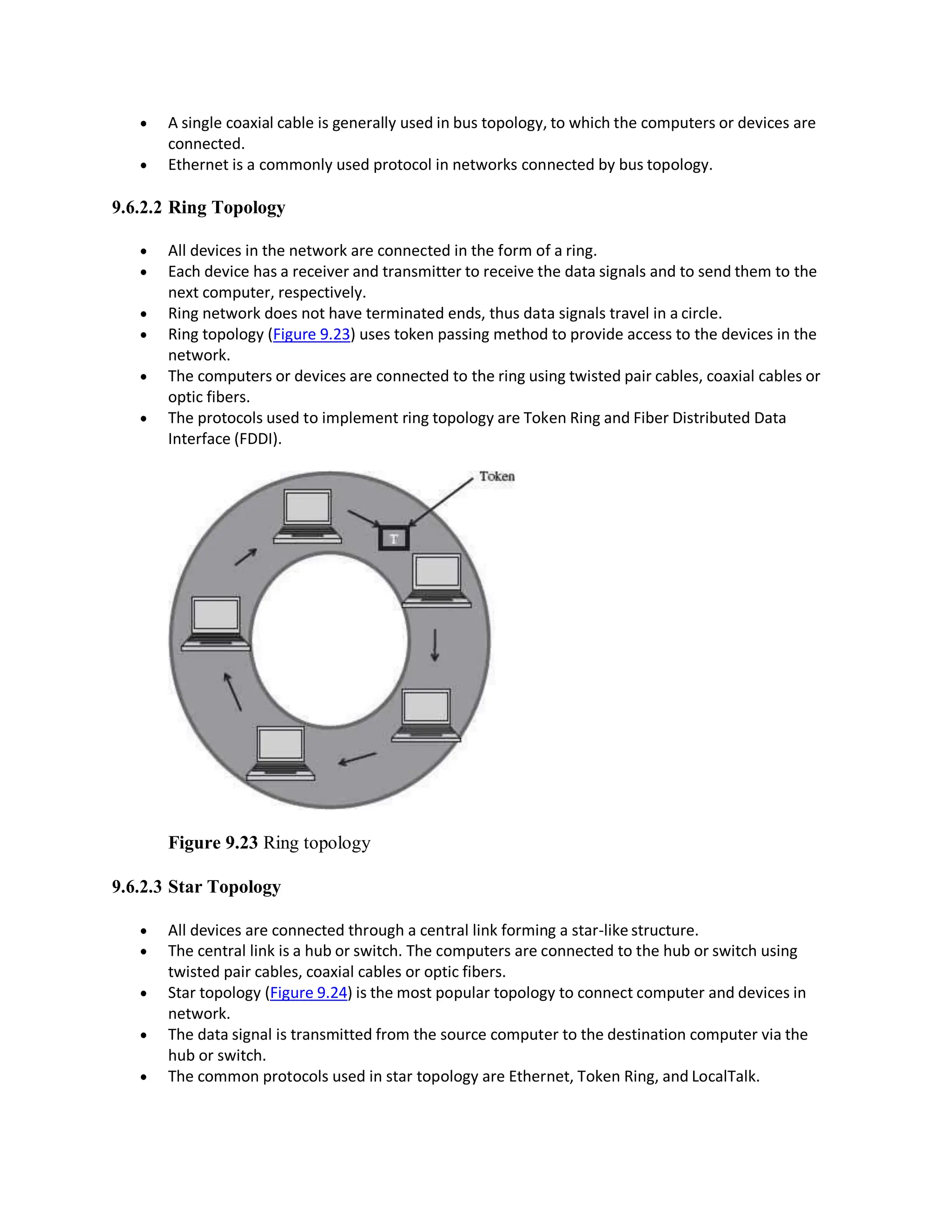  A single coaxial cable is generally used in bus topology, to which the computers or devices are
connected.
 Ethernet is a commonly used protocol in networks connected by bus topology.
9.6.2.2 Ring Topology
 All devices in the network are connected in the form of a ring.
 Each device has a receiver and transmitter to receive the data signals and to send them to the
next computer, respectively.
 Ring network does not have terminated ends, thus data signals travel in a circle.
 Ring topology (Figure 9.23) uses token passing method to provide access to the devices in the
network.
 The computers or devices are connected to the ring using twisted pair cables, coaxial cables or
optic fibers.
 The protocols used to implement ring topology are Token Ring and Fiber Distributed Data
Interface (FDDI).
Figure 9.23 Ring topology
9.6.2.3 Star Topology
 All devices are connected through a central link forming a star-like structure.
 The central link is a hub or switch. The computers are connected to the hub or switch using
twisted pair cables, coaxial cables or optic fibers.
 Star topology (Figure 9.24) is the most popular topology to connect computer and devices in
network.
 The data signal is transmitted from the source computer to the destination computer via the
hub or switch.
 The common protocols used in star topology are Ethernet, Token Ring, and LocalTalk.
 