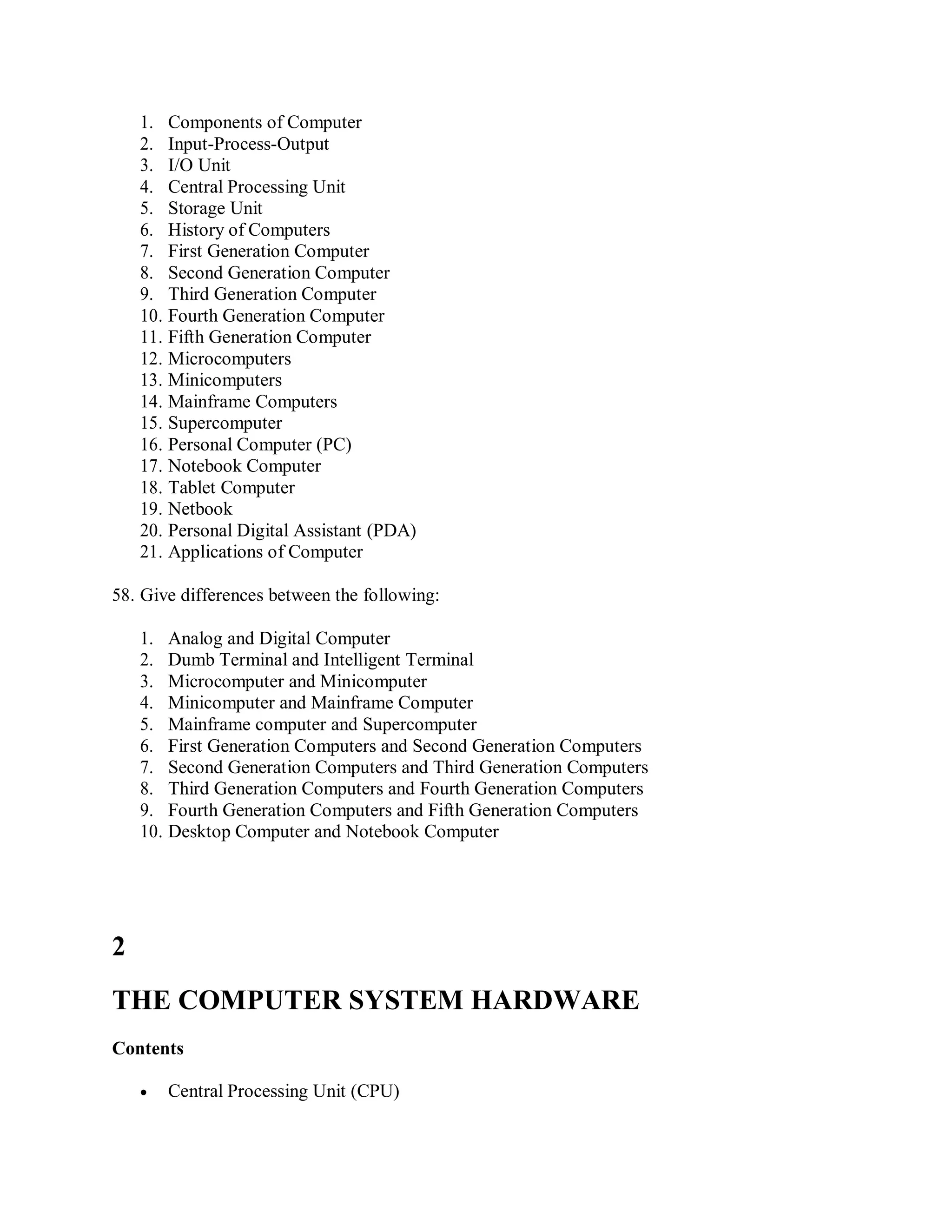1. Components of Computer
2. Input-Process-Output
3. I/O Unit
4. Central Processing Unit
5. Storage Unit
6. History of Computers
7. First Generation Computer
8. Second Generation Computer
9. Third Generation Computer
10. Fourth Generation Computer
11. Fifth Generation Computer
12. Microcomputers
13. Minicomputers
14. Mainframe Computers
15. Supercomputer
16. Personal Computer (PC)
17. Notebook Computer
18. Tablet Computer
19. Netbook
20. Personal Digital Assistant (PDA)
21. Applications of Computer
58. Give differences between the following:
1. Analog and Digital Computer
2. Dumb Terminal and Intelligent Terminal
3. Microcomputer and Minicomputer
4. Minicomputer and Mainframe Computer
5. Mainframe computer and Supercomputer
6. First Generation Computers and Second Generation Computers
7. Second Generation Computers and Third Generation Computers
8. Third Generation Computers and Fourth Generation Computers
9. Fourth Generation Computers and Fifth Generation Computers
10. Desktop Computer and Notebook Computer
2
THE COMPUTER SYSTEM HARDWARE
Contents
 Central Processing Unit (CPU)
 