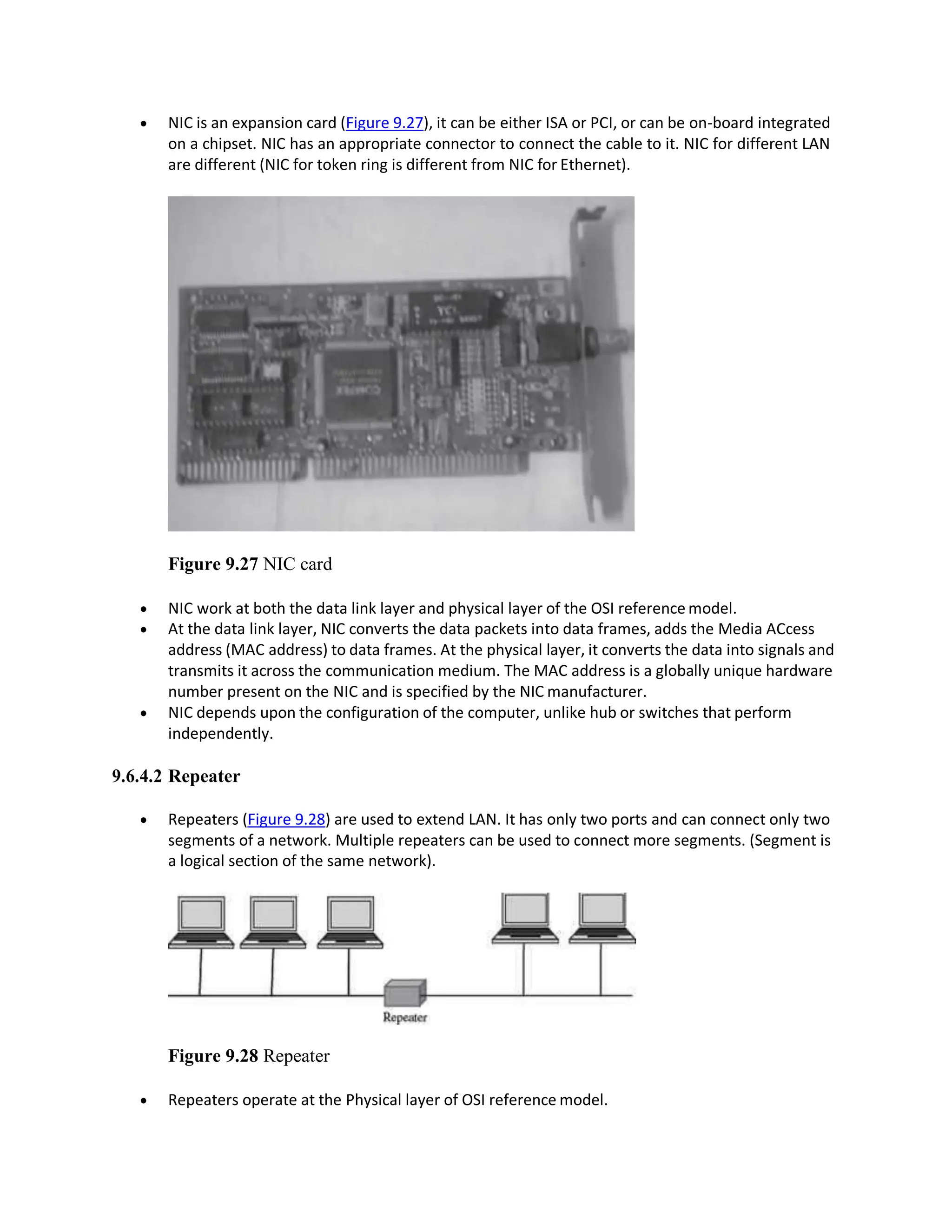  NIC is an expansion card (Figure 9.27), it can be either ISA or PCI, or can be on-board integrated
on a chipset. NIC has an appropriate connector to connect the cable to it. NIC for different LAN
are different (NIC for token ring is different from NIC for Ethernet).
Figure 9.27 NIC card
 NIC work at both the data link layer and physical layer of the OSI reference model.
 At the data link layer, NIC converts the data packets into data frames, adds the Media ACcess
address (MAC address) to data frames. At the physical layer, it converts the data into signals and
transmits it across the communication medium. The MAC address is a globally unique hardware
number present on the NIC and is specified by the NIC manufacturer.
 NIC depends upon the configuration of the computer, unlike hub or switches that perform
independently.
9.6.4.2 Repeater
 Repeaters (Figure 9.28) are used to extend LAN. It has only two ports and can connect only two
segments of a network. Multiple repeaters can be used to connect more segments. (Segment is
a logical section of the same network).
Figure 9.28 Repeater
 Repeaters operate at the Physical layer of OSI reference model.
 
