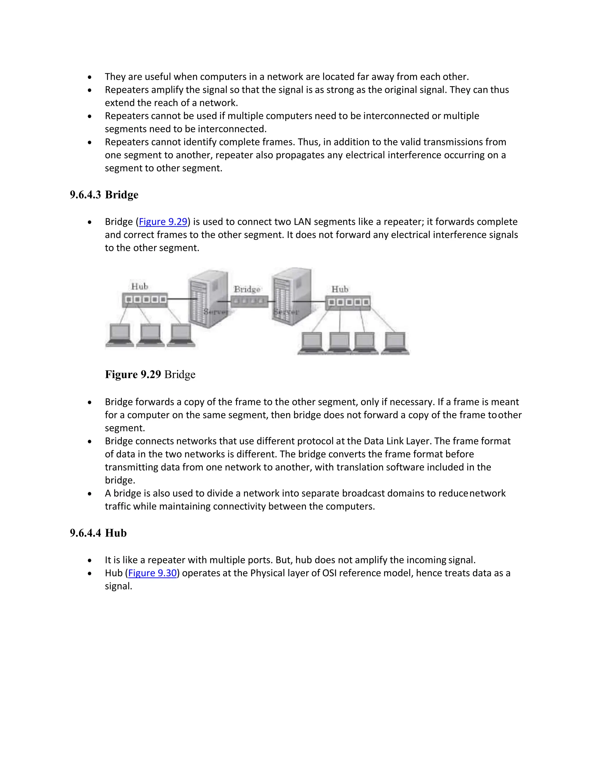  They are useful when computers in a network are located far away from each other.
 Repeaters amplify the signal so that the signal is as strong as the original signal. They can thus
extend the reach of a network.
 Repeaters cannot be used if multiple computers need to be interconnected or multiple
segments need to be interconnected.
 Repeaters cannot identify complete frames. Thus, in addition to the valid transmissions from
one segment to another, repeater also propagates any electrical interference occurring on a
segment to other segment.
9.6.4.3 Bridge
 Bridge (Figure 9.29) is used to connect two LAN segments like a repeater; it forwards complete
and correct frames to the other segment. It does not forward any electrical interference signals
to the other segment.
Figure 9.29 Bridge
 Bridge forwards a copy of the frame to the other segment, only if necessary. If a frame is meant
for a computer on the same segment, then bridge does not forward a copy of the frame toother
segment.
 Bridge connects networks that use different protocol at the Data Link Layer. The frame format
of data in the two networks is different. The bridge converts the frame format before
transmitting data from one network to another, with translation software included in the
bridge.
 A bridge is also used to divide a network into separate broadcast domains to reducenetwork
traffic while maintaining connectivity between the computers.
9.6.4.4 Hub
 It is like a repeater with multiple ports. But, hub does not amplify the incoming signal.
 Hub (Figure 9.30) operates at the Physical layer of OSI reference model, hence treats data as a
signal.
 
