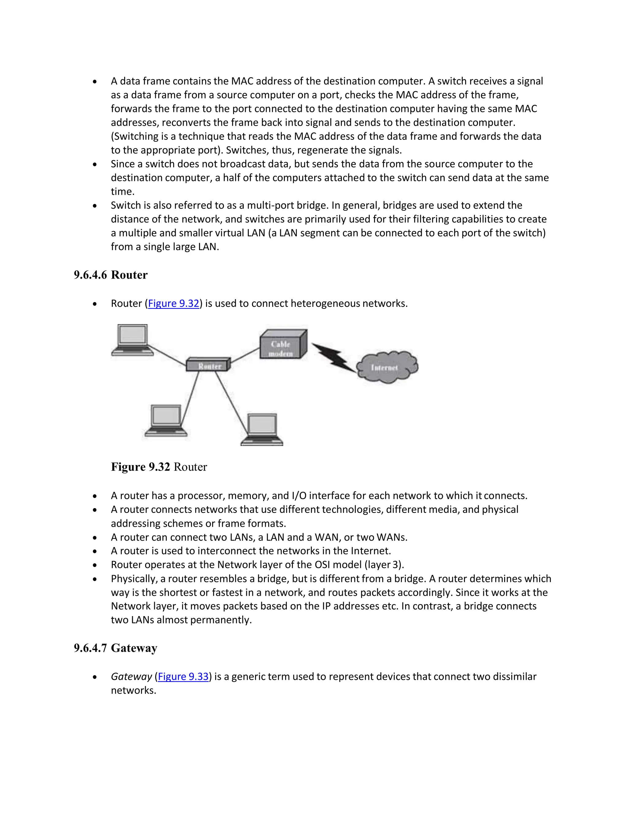  A data frame contains the MAC address of the destination computer. A switch receives a signal
as a data frame from a source computer on a port, checks the MAC address of the frame,
forwards the frame to the port connected to the destination computer having the same MAC
addresses, reconverts the frame back into signal and sends to the destination computer.
(Switching is a technique that reads the MAC address of the data frame and forwards the data
to the appropriate port). Switches, thus, regenerate the signals.
 Since a switch does not broadcast data, but sends the data from the source computer to the
destination computer, a half of the computers attached to the switch can send data at the same
time.
 Switch is also referred to as a multi-port bridge. In general, bridges are used to extend the
distance of the network, and switches are primarily used for their filtering capabilities to create
a multiple and smaller virtual LAN (a LAN segment can be connected to each port of the switch)
from a single large LAN.
9.6.4.6 Router
 Router (Figure 9.32) is used to connect heterogeneous networks.
Figure 9.32 Router
 A router has a processor, memory, and I/O interface for each network to which itconnects.
 A router connects networks that use different technologies, different media, and physical
addressing schemes or frame formats.
 A router can connect two LANs, a LAN and a WAN, or two WANs.
 A router is used to interconnect the networks in the Internet.
 Router operates at the Network layer of the OSI model (layer3).
 Physically, a router resembles a bridge, but is different from a bridge. A router determines which
way is the shortest or fastest in a network, and routes packets accordingly. Since it works at the
Network layer, it moves packets based on the IP addresses etc. In contrast, a bridge connects
two LANs almost permanently.
9.6.4.7 Gateway
 Gateway (Figure 9.33) is a generic term used to represent devices that connect two dissimilar
networks.
 