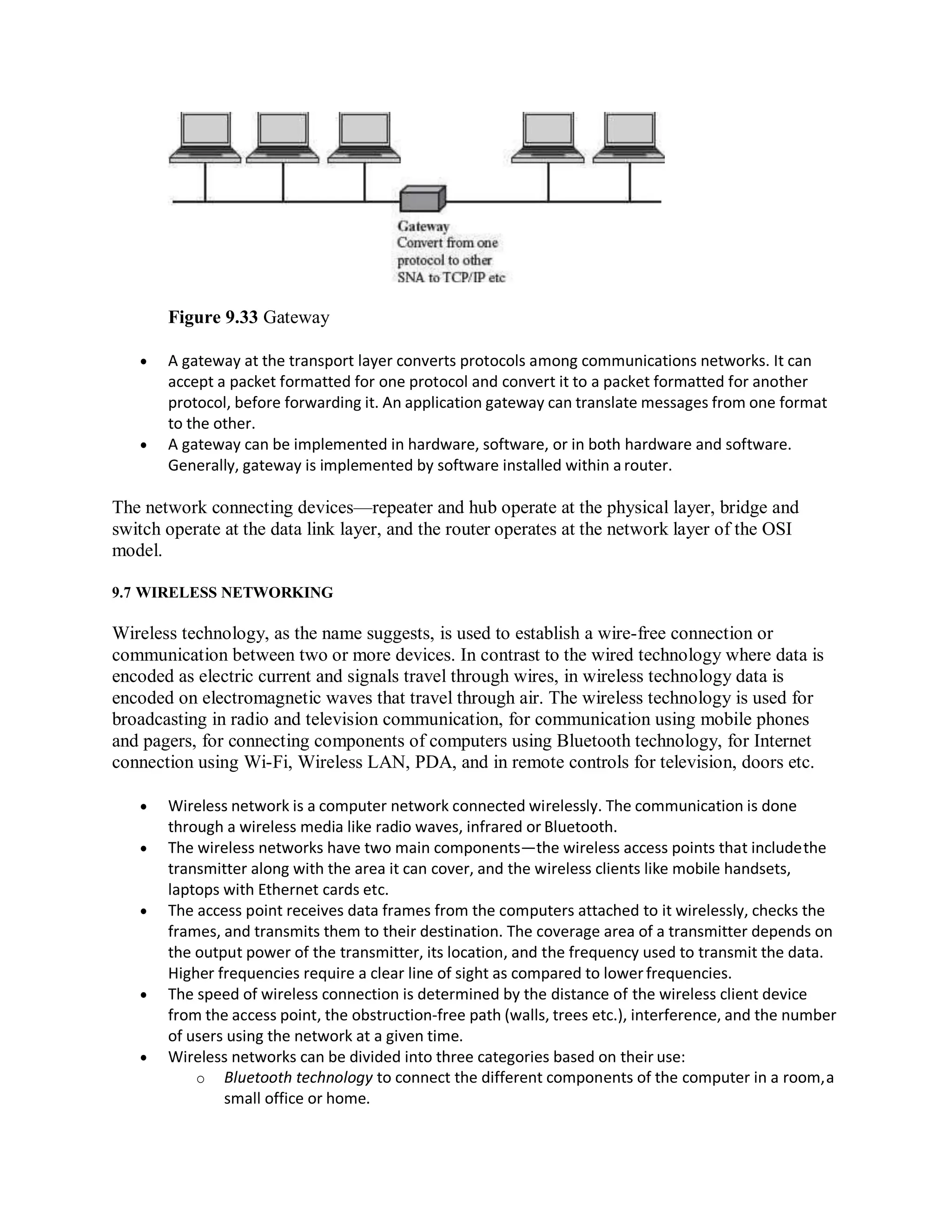 Figure 9.33 Gateway
 A gateway at the transport layer converts protocols among communications networks. It can
accept a packet formatted for one protocol and convert it to a packet formatted for another
protocol, before forwarding it. An application gateway can translate messages from one format
to the other.
 A gateway can be implemented in hardware, software, or in both hardware and software.
Generally, gateway is implemented by software installed within a router.
The network connecting devices—repeater and hub operate at the physical layer, bridge and
switch operate at the data link layer, and the router operates at the network layer of the OSI
model.
9.7 WIRELESS NETWORKING
Wireless technology, as the name suggests, is used to establish a wire-free connection or
communication between two or more devices. In contrast to the wired technology where data is
encoded as electric current and signals travel through wires, in wireless technology data is
encoded on electromagnetic waves that travel through air. The wireless technology is used for
broadcasting in radio and television communication, for communication using mobile phones
and pagers, for connecting components of computers using Bluetooth technology, for Internet
connection using Wi-Fi, Wireless LAN, PDA, and in remote controls for television, doors etc.
 Wireless network is a computer network connected wirelessly. The communication is done
through a wireless media like radio waves, infrared or Bluetooth.
 The wireless networks have two main components—the wireless access points that includethe
transmitter along with the area it can cover, and the wireless clients like mobile handsets,
laptops with Ethernet cards etc.
 The access point receives data frames from the computers attached to it wirelessly, checks the
frames, and transmits them to their destination. The coverage area of a transmitter depends on
the output power of the transmitter, its location, and the frequency used to transmit the data.
Higher frequencies require a clear line of sight as compared to lowerfrequencies.
 The speed of wireless connection is determined by the distance of the wireless client device
from the access point, the obstruction-free path (walls, trees etc.), interference, and the number
of users using the network at a given time.
 Wireless networks can be divided into three categories based on their use:
o Bluetooth technology to connect the different components of the computer in a room,a
small office or home.
 
